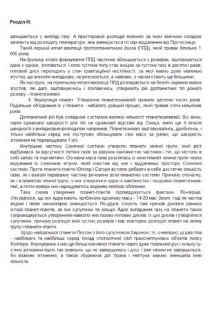 Розділ ІІІ.
залишаються у вигляді газу. А просторовий розподіл пилинок за їхнім хімічним складом
залежить від розподілу температури, яка зменшується по мірі віддалення від Протосонця .
Такий перший етап еволюції протопланетного диска (ППД), який триває близько 1
ООО років.
На другому етапі формування ППД частинки збільшуються у розмірах, зіштовхуються
одна з одною, злипаються . І коли густина пилу стає вищою за густину газу в десятки разів,
пиловий диск переходить у стан гравітаційної нестійкості, за якої навіть дуже маленькі
згустки, що виникли випадково, не розсіюються, а навпаки, з часом стають ще більшими .
Як наслідок, на третьому етапі еволюції ППД розпадається на безліч окремих малих
згустків, які далі, зіштовхуючись і злипаючись, утворюють рій допланетних тіл різного
розміру - планетезималі.
.4. Акумуляція планет. Утворення планетезималей тривало десятки тисяч років.
Подальше об'єднання їх у планети - набагато довший процес, який тривав сотні мільйонів
років.
Допланетний рій був складною системою великої кількості планетезималей . Всі вони,
окрім однакової швидкості для тіл на однаковій відстані від Сонця, мали ще й власні
швидкості з випадковим розподілом напрямків. Планетезималі зіштовхувались, дробились, і
тільки найбільші серед них поступово збільшували свої маси за умови, що швидкість
зіткнення не перевищувала 1 м/с.
Внутрішню частину Сонячної системи утворили планети земної групи, їхній ріст
відбувався за відсутності летких газів за рахунок кам'янистих частинок і тіл, що містили в
собі залізо та інші метали . Основна маса газів розсіялась із зони планет земної групи через
видування їх сонячним вітром, який очистив від них і віддаленіші простори Сонячної
системи . Проте планети-гіганти Юпітер і Сатурн встигли увібрати в себе достатню кількість
газів, як і взагалі переважну частину речовини всієї планетної системи . Причому спочатку,
як і в планетах земної групи, у них утворилися ядра із кам'янистих і льодових планетезима­
лей, а потім поверх них нарощувались воднево-гелійові оболонки .
Така схема утворення планет-гігантів підтверджується фактами . По-перше,
з'ясувалося, що їхні ядра мають приблизно однакову масу - 14-20 мас Землі, тоді як частка
водню і гелію закономірно зменшується . По-друге, існують такі «речові докази» ранньої
історії планет-гігантів, як їхні супутники та кільця . Адже випадання газу на планети також
супроводжується утворенням навколо них газово-пилових дисків. Із цих дисків і утворилися
супутники, причому розподіл їхніх густин, розмірів і мас повторює розподіл планет на земну
групу і планети-гіганти .
Щодо найдальшої планети Плутон з його супутником Хароном, то, очевидно, ці два тіла
- найближчі та найбільші серед понад стотисячної сім'ї транснептунових об'єктів поясу
Койпера . Формування з них ще більш масивної планети через дуже повільний рух і низьку гу­
стину речовини йшло так повільно, що не завершилось і досі . І вже ніколи не завершиться,
бо взаємні зіткнення, а також збурююча дія Урана і Нептуна значно зменшила їхню
кількість.
 