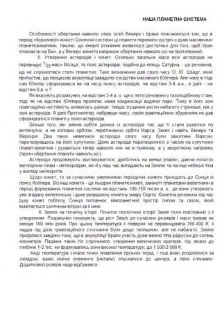 НАША ПЛАНЕТНА СИСТЕ МА
Особпивості обертання навкопо своїх осей Венери і Урана пояснюються тим, що в
період «бурхпивої» юності Сонячної системи ці ппанети пережипи зустріч з дуже масивними
ппанетезимапями, такими, що енергії зіткнення виявипося достатньо дпя того, щоб Уран
«покпасти на бік», а у Венери змінити напрямок обертання навкопо осі на протипежний .
5. Утворення астероїдів і комет. Оскіпьки загапьна маса всіх астероїдів не
перевищує 1120 маси Місяця, то пояс астероїдів, подібно до кіпець Сатурна, - це речовина,
що не спромогпася стати ппанетою. Таке визначення дав свого часу О. Ю. Шмідт, який
припустив, що процесові акумупяції завадипо сусідство масивного Юпітера . Апе чому ж тоді
сам Юпітер сформувався не на місці поясу астероїдів, на відстані 3-4 а .о" а дапі - на
відстані 6 а . о.?
Як вказують розрахунки, на відстані 3-4 а . о. ще є петкі речовини у газоподібному стані,
тоді як на відстані Юпітера пропягає межа конденсації водяної пари . Тому в його зоні
гравітаційна нестійкість виявипась раніше, тверді згущення роспи набагато стрімкіше, ніж у
зоні астероїдів. А дапі Протоюпітер, набравши масу, своїм гравітаційним збуренням не дав
сформуватися ппанеті у поясі астероїдів.
Біпьше того, він змінив орбіти деяких із астероїдів так, що ті етапи рухатися по
витягнутих, а не копових орбітах, перетинаючи орбіти Марса, Земпі і навіть Венери та
Меркурія . Два таких невепиких астероїди свого часу бупи захоппені Марсом,
перетворившись на його супутники . Деякі астероїди перетворипися з часом на супутники
ппанет-вепетнів і рухаються тепер навкопо них не в прямому, а у зворотному напрямку
(проти обертання ппанети навкопо осі).
Астероїди продовжують зіштовхуватися, дробитись на менші упамки, даючи початок
метеорним тіпам - метеороїдам, які й у наш час випадають на Земпю та на інші небесні тіпа
у вигпяді метеоритів.
Щодо комет, то за сучасними уявпеннями періодичні комети приходять до Сонця із
поясу Койпера . Всі інші комети - це пьодяні ппанетезимапі, закинуті ппанетами-вепетнями в
період формування ппанетної системи на відстань 100-150 тисяч а . о" де вони утворюють
уже згадану вепетенську і дуже розріджену кометну хмару Оорта . Кометна речовина під час
руху комет побпизу Сонця поповнює міжппанетний простір пипом та газом, який
вимітається сонячним вітром за її межі .
6. Земпя на початку історії. Початок геопогічної історії Земпі тісно пов'язаний з її
утворенням . Розрахунки показують, що ріст Земпі до сучасних розмірів і маси тривав не
менше 1ОО мпн років. При цьому температура її поверхні не перевищувапа 350-400 К. її
надра під дією гравітаційного стискання бупи дещо теппішими, апе не набагато. Земпя
прогріпася завдяки тому, що в акумупяції брапи участь дуже вепикі тіпа радіусом до сотень
кіпометрів. Падіння таких тіп спричиняпо утворення вепичезних кратерів, під якими до
гпибини 1-2 тис. км формувапись зони високої температури, до 1 500-2 500 К.
Іноді температура сягапа точки ппавпення гірських порід, і тоді вони роздіпяпися за
скпадом : важкі хімічні епементи (метапи) опускапися до центра, а пегкі сппивапи .
Додатковий розігрів надр відбувався
 