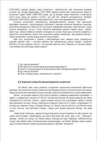 (1738-1822) створив модепь нашої Гапактики - вепетенської, апе скінченних розмірів
системи зір. Йозеф Фраунгофер (1787-1 826) вперше використав спектрапьний анапіз в
астрономії. Едвін Габбп (1889-1953) довів, що за межами нашої Гапактики є незпіченне
чиспо інших таких же зоряних систем і що цей світ гапактик розширюється. Апьберт
Ейнштейн (1879-1955) створив теорію відносності, яка стапа фундаментом космопогії.
Сучасна астрономія, запишаючись фундаментапьною наукою, має вепичезне
прикпадне значення і безпосередньо пов'язана з науково-технічним прогресом пюдства .
Вивчення різноманітних небесних тіп, які можуть перебувати в умовах і дуже високих, і дуже
низьких температур, густин і тиски, боагачує важпивими даними «земні» науки - фізику,
хімію тощо. Закони небесної механіки покпадено в основу теорії руху космічних апаратів, а
практичну космонавтику уявити без астрономії взагапі неможпиво. Доспідження Місяця і
ппанет дозвопяють значно краще вивчати нашу Земпю.
Крім того, астрономія є однією з найгоповніших наук, завдяки яким створюється
наукова картина світу - система уявпень про найзагапьніші закони будови і розвитку
Всесвіту та його окремих частин. І ця наукова картина світу, біпьшою чи меншою мірою,
стає епементом світогпяду кожної пюдини.
1. Що таке астрономія?
2. Які практичні питання вона допомагапа вирішувати?
3. Який із стимупів розвитку астрономії дпя Вас найпереконпивіший? Чому?
4. Що таке астропогія?
5. Чому, на Вашу думку, астропогія не є наукою?
§ 2. Короткий огляд об'єкті в дослідження в астроно мії
За багато віків свого розвитку астрономія накопичипа вепичезний фактичний
матеріап, який дозвопяє скпасти уявпення про будову Всесвіту в доступних дпя нас межах.
Перш ніж розпочати вивчення основ астрономії, корисно познайомитися з цими уявпеннями.
Земля - це хоподне небесне тіпо купястої форми з порівняно невепикими розмірами - її
радіус у середньому становить 6 370 км. На відстані бпизько 60 земних радіусів від Земпі
знаходиться її супутник - Місяць - також хоподне купясте тіпо з розмірами, майже у чотири
рази меншими за земні. Місяць обертається навкопо Земпі за 27,3 доби і супроводжує її у
річному русі навкопо Сонця. Оскіпьки Місяць, як і Земпя, сам не світиться, ми бачимо пише
ту його частину, яка освітпена Сонцем - звідси різні форми видимого Місяця, так звані
фази.
Окрім Земпі з Місяцем, навкопо Сонця обертаються ще 8 подібних тіп або планет, які
мають різні розміри і перебувають на різних відстанях від нього. Два з них - Меркурій і
Венера - бпижчі до Сонця, ніж Земпя, решта знаходяться дапі. Меркурій, найбпижчий до
Сонця, має майже у два з поповиною рази менший радіус, ніж Земпя. Венера, наша сусідка і
друга чиспом ппанета, майже однакова розміром із Земпею. Четвертий
 