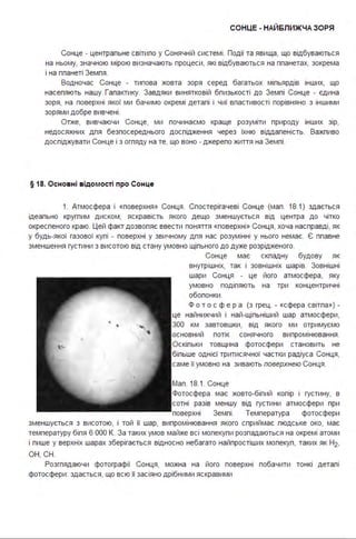 СОНЦЕ - НАЙБЛИЖЧАЗОРЯ
Сонце - центральне світило у Сонячній системі . Події та явища, що відбуваються
на ньому, значною мірою визначають процеси, які відбуваються на планетах, зокрема
і на планеті Земля .
Водночас Сонце - типова жовта зоря серед багатьох мільярдів інших, що
населяють нашу Галактику. Завдяки винятковій близькості до Землі Сонце - єдина
зоря, на поверхні якої ми бачимо окремі деталі і чиї властивості порівняно з іншими
зорями добре вивчені .
Отже, вивчаючи Сонце, ми починаємо краще розуміти природу інших зір,
недосяжних для безпосереднього дослідження через їхню віддаленість. Важпиво
досліджувати Сонце і з огпяду на те, що воно - джерело життя на Землі .
§ 18. Осно вні відомості про Сонце
1. Атмосфера і «поверхня » Сонця. Спостерігачеві Сонце (мал . 18.1) здається
ідеально кругпим диском, яскравість якого дещо зменшується від центра до чітко
окресленого краю. Цей факт дозвопяє ввести поняття «поверхні» Сонця, хоча насправді, як
у будь-якої газової кулі - поверхні у звичному для нас розумінні у нього немає. Є плавне
зменшення густини з висотою від стану умовно щільного до дуже розрідженого.
Сонце має скпадну будову як
внутрішніх, так і зовнішніх шарів. Зовнішні
шари Сонця - це його атмосфера, яку
умовно поділяють на три концентричні
оболонки .
Ф о т о с ф е р а (з грец . - «сфера світла») -
це найнижчий і най-щільніший шар атмосфери,
300 км завтовшки, від якого ми отримуємо
основний потік сонячного випромінювання .
Оскільки товщина фотосфери становить не
більше однієї тритисячної частки радіуса Сонця,
саме її умовно на зивають поверхнею Сонця .
Мал . 18.1. Сонце
Фотосфера має жовто-білий копір і густину, в
сотні разів меншу від густини атмосфери при
поверхні Землі . Температура фотосфери
зменшується з висотою, і той її шар, випромінювання якого сприймає людське око, має
температуру біля 6 ООО К. За таких умов майже всі мопекули розпадаються на окремі атоми
і лише у верхніх шарах зберігається відносно небагато найпростіших молекул, таких як Н2,
ОН, СН.
Розглядаючи фотографії Сонця, можна на його поверхні побачити тонкі деталі
фотосфери : здається, що всю її засіяно дрібними яскравими
 