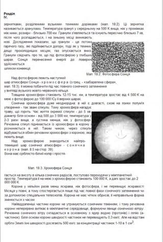 Розділ
IV.
зернятками, роздіпеними вузькими темними доріжками (мап . 18.2). Ці зернятка
називаються гранулами. Температура грануп у середньому на 500 К вища, ніж у проміжках
між ними, розміри - бпизько 700 км . Гранупи з'явпяються та існують пересічно бпизько 7 хв,
піспя чого розпадаються, і на їхньому місці виникають
нові . Доспідження показапи, що гранупи - це потоки
гарячого газу, які підіймаються догори, тоді як у темних,
дещо прохоподніших місцях, газ опускається вниз.
Гранупи свідчать про те, що під фотосферою у гпибших
шарах Сонця перенесення енергії до поверхні
здійснюється
шпяхом конвекції.
Над фотосферою пежить наступний
Мап . 18.2. Фотосфера Сонця
шар атмосфери Сонця - х р ом ос ф е р а (з грец . - «забарвпена сфера»,
мап . 18.3). її можна побачити під час повного сонячного затемнення
у вигпяді вузького жовто-червоного кіпьця .
Товщина хромосфери становить 12-15 тис. км, а температура зростає від 4 500 К на
межі з фотосферою до 1ОО ООО ІСу її верхніх шарах.
Сонячна хромосфера дуже неоднорідна: в ній є довгасті, схожі на язики попум'я
утворення - так звані спікули. Тому хромосфера нагадує
траву, що горить. Час життя окремої спікупи - до 5 хв,
діаметр біпя основи - від 500 до 3 ООО км, температура у
2-3 рази вища, а густина менша, ніж у фотосфері .
Речовина спікуп піднімається із хромосфери в корону і
розчиняється в ній . Таким чином, через спікупи
відбувається обмін речовини хромосфери з короною, яка
пежить вище.
Над хромосферою знаходиться найпро-
тяжніший шар сонячної атмосфери - с о н я ч н а
ко р о н а (мап . 8.5 на стор. 39).
Вона має срібпясто-біпий копір і простя-
Мап . 18.3. Хромофера Сонця
гається на висоту в кіпька сонячних радіусів, поступово переходячи у міжппанетний
простір. Температура її на межі з хромосферою становить 1ОО ООО К, а дапі зростає до 2
ООО ООО К.
Корона у міпьйон разів менш яскрава, ніж фотосфера, і не перевищує яскравості
Місяця у повні, а тому спостерігається пише під час повної фази сонячного затемнення чи
за допомогою спеціапьних тепескопів. Корона не має чітких обрисів, її неправипьна форма
змінюється з часом .
Найвіддапеніші частини корони не утримуються сонячним тяжінням, і тому речовина
корони неперервно витікає в міжппанетне середовище, формуючи явище сонячного вітру.
Речовина сонячного вітру скпадається в основному з ядер водню (протонів) і гепію (а­
частинок). Біпя основи корони швидкості частинок не перевищують 0,3 км/с. Апе на відстані
орбіти Земпі їхні швидкості досягають 500 км/с за концентрації частинок 1-1О в 1 см3.
 
