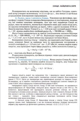 СОНЦЕ - НАЙБЛИЖЧА ЗОРЯ
Поширюючись на величезну відстань, аж за орбіту Сатурна, соняч­
ний вітер утворює велетенську ге л і ос фе ру , яка межує зі ще більш
розріджен им міжзоряним середовищем.
2. Радіус, маса і світність Сонця. Уявлення про фотосферу, хро­
мосферу і корону Сонця складались безпосередньо зі спостережень, зокрема
під час повних сонячних затемнень . Але про такі параметри Сонця як
радіус, маса чи світність, можна було отримати певні дані лише після того,
ЯК вдалося ВСТаRОВИТИ відстань ДО НЬОГО, тобто З другої ПОЛОВИНИ XVll СТ.
Знаюч и відстань Земля-Сонце (1 а. о. = 150 млн км) і кутовий радіус Сонця
1·0 = 16", мож.на знайти його лінійний радіус R0 = 700 ООО км= 109Re.
Маса Сонця визначається за третім узагальненим законом Кеплера
(3.2): М0 = 330 ОООМе = 2 · 10"' кг. Відповідно середня густина Сонця
р0 = 1,4 г/см3
, що в 4 рази менше від середньої густини Землі.
Вимірявши сонячну сталу - енергію, що надходить від Сонця на оди­
ницю поверхні Землі за одиницю часу (з урахуванням поглинання в
земній атмосфері), q - 1,9 кал/см2
· хв = 1,37 кВт/м2
, можна знайти повну
енергію, яка проходить через сферу радіуса а, тобто світність Сонця L0 :
4 = 4тта1
q = 3,85 · 1016
Вт,
де а - відстань від Землі до Сонця.
Розрахунки показують, що Земля отримує лише одну двохмільярдну
частку цієї енергії.
3. ТсІt пература і спектр Сонця. Якщо радіус Сонця R0 і його
світність L0 відомі, то можна знайти кількість енергії, яку Сонце ви­
промінює з одиниці своєї поверхні за секунду:
i:. = 4"'0 =6,3 · І 07
Вт/м' .
4itR0 '
Знаючи кіпькість енергії, яку випромінює тіпо, і враховуючи відомі запежності між
температурою і енергією, можна знайти температуру сонячної поверхні . Вона виявипася
рівною 5 770 К. Проте ця температура має нерівномірний розподіп по поверхні Сонця .
Встановпено, що в окремих спектрапьних діапазонах температура сонячної поверхні до­
сягає 6 500 К, апе в середньому її можна приймати рівною 6 ООО К.
Неперервний спектр Сонця містить понад 1О ООО піній погпинання, які називаються
фраунгоферовими (Й. Фраунгофер, німецький фізик, першим описав ці пінії 1814 р.). Як
виявипося, фраунгоферові пінії відповідають вузьким діпянкам спектра, які сипьно
погпинаються атомами різних речовин . Загапьна кіпькість піній становить бпизько 30 ООО.
Апе значна їх частина, особпиво в інфрачервоній діпянці спектра, - це пінії телуричні (від
пат. «тепус» - «земний»). Вони утворюються внаспідок погпинання світпа Сонця
мопекупами газів земної атмосфери .
4. Хімічний скпад Сонця. Й. Фраунгофер описав у спектрі Сонця понад 570
окремих темних піній . Найвиразніші з них він позначив вепикими пітерами патинського
апфавіту (від червоного до фіопетового діапазону спектра) - А, В, С, О, Е, F, G, Н .
 