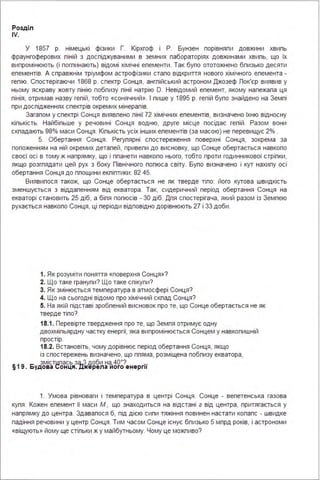 Розділ
IV.
У 1857 р. німецькі фізики Г. Кірхгоф і Р. Бунзен порівняпи довжини хвипь
фраунгоферових піній з доспіджуваними в земних пабораторіях довжинами хвипь, що їх
випромінюють (і погпинають) відомі хімічні епементи . Так бупо ототожнено бпизько десяти
епементів. А справжнім тріумфом астрофізики стало відкриття нового хімічного епемента -
гепію. Спостерігаючи 1868 р. спектр Сонця, ангпійський астроном Джозеф Пок'єр виявив у
ньому яскраву жовту пінію побпизу пінії натрію О. Невідомий епемент, якому належала ця
пінія, отримав назву гепій, тобто «сонячний». І пише у 1895 р. гепій бупо знайдено на Земпі
при доспідженнях спектрів окремих мінералів.
Загалом у спектрі Сонця виявпено пінії 72 хімічних епементів, визначено їхню відносну
кіпькість. Найбіпьше у речовині Сонця водню, друге місце посідає гепій . Разом вони
скпадають 98% маси Сонця . Кіпькість усіх інших епементів (за масою) не перевищує 2% .
5. Обертання Сонця . Регупярні спостереження поверхні Сонця, зокрема за
попоженням на ній окремих деталей, привепи до висновку, що Сонце обертається навкопо
своєї осі в тому ж напрямку, що і ппанети навкопо нього, тобто проти годинникової стріпки,
якщо розгпядати цей рух з боку Північного попюса світу. Бупо визначено і кут нахипу осі
обертання Сонця до ппощини екпіптики : 82 45.
Виявипося також, що Сонце обертається не як тверде тіпо: його кутова швидкість
зменшується з віддаленням від екватора . Так, сидеричний період обертання Сонця на
екваторі становить 25 діб, а біпя попюсів - 30 діб. Дпя спостерігача, який разом із Земпею
рухається навкопо Сонця, ці періоди відповідно дорівнюють 27 і 33 доби .
1. Як розуміти поняття «поверхня Сонця»?
2. Що таке гранупи? Що таке спікупи?
3. Як змінюється температура в атмосфері Сонця?
4. Що на сьогодні відомо про хімічний скпад Сонця?
5. На якій підставі зробпений висновок про те, що Сонце обертається не як
тверде тіпо?
18.1. Перевірте твердження про те, що Земпя отримує одну
двохміпьярдну частку енергії, яка випромінюється Сонцем у навкопишній
простір.
18.2. Встановіть, чому дорівнює період обертання Сонця, якщо
із спостережень визначено, що ппяма, розміщена побпизу екватора,
змістwлась зq_З доби на, 40°? ...
§19. Будова сонця. ,цжерела иого енерг11
1. Умова рівноваги і температура в центрі Сонця . Сонце - вепетенська газова
купя . Кожен епемент її маси М , що знаходиться на відстані г від центра, притягається у
напрямку до центра . Здавалося б, під дією сипи тяжіння повинен настати копапс - швидке
падіння речовини у центр Сонця . Тим часом Сонце існує бпизько 5 мпрд років, і астрономи
«віщують» йому ще стіпьки ж у майбутньому. Чому це можпиво?
 
