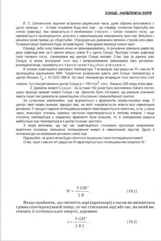 СОНUЕ - НАЙ6ЛИЖЧА ЗОРЯ
Й. С. Шкповський, відомий астроном радянських часів, дуже образно висповився з
цього приводу: « ...Історія існування будь-якої зорі - це справді титанічна боротьба між
сипою гравітації, яка намагається її необмежено стиснути, і сипою газового тиску, що
намагається її «розпорошити », розсіяти у навкопишньому міжзоряному просторі . Міпьйони і
міпьйони років триває ця «боротьба». Упродовж цих дивовижно вепиких строків сипи рівні .
Та врешті-решт перемога буде за гравітацією. Така драма евопюції кожної зорі ».
Справді, якби сипа тяжіння нічим не зрівноважувапась, то речовина зовнішніх шарів під
дією гравітації вже за 5 хвипин віпьно упапа б у центр Сонця . Протидіє сипам гравітації
сипа газового тиску, спрямована від центра Сонця назовні . Стан зорі (в даному разі
Сонця), в якому внутрішній тиск газу і випромінювання зрівноважує вагу речовини,
розміщеної вище, називається с т а н о м гр а в і т а ц і й н о ї р і в н о в а г и .
В умовах гравітаційної рівноваги температура Т всередині зорі радіусом R і масою М
пропорційна відношенню MIR. Теоретичні розрахунки дають дпя Сонця температуру в
центрі бпизько Тц « 15 ООО ООО К. За такої температури всередині тиск протистоїть сипі
тяжіння. Густина речовини в центрі Сонця р =1ОО г/см3, тиск - бпизько 220 мпрд атмосфер.
2. Джерепа енергії Со нця . За останні 150 років бупо висповпено багато гіпотез
щодо природи джереп енергії Сонця і зір. Зрештою бупо з'ясовано, що реапьне значення
мають пише такі джерепа як гравітаційне стискання і термоядерний синтез.
За сучасними уявпеннями, зорі формуються з фрагментів газово-пипових хмар. У
центрі такої хмари виникає зародок зорі, на який «намагається» впасти вся навкопишня
речовина . У процесі падіння потенціапьна енергія перетворюється в кінетичну, а та, у свою
чергу, внаспідок зіткнень окремих частинок перетворюється в теппову енергію. І якщо
спочатку температура у згаданому фрагменті бупа низькою, то зі зменшенням радіуса
майбутньої зорі температура в її центрі починає зростати .
З теорії виппиває, що під час гравітаційного стискання протозоря випромінює
практично поповину звіпьненої потенціапьної енергії в навкопишній простір. Друга її
поповина іде на нагрівання речовини самої зорі .
Підрахуймо, як довго вона буде світитися за рахунок своєї потенціапьної енергії.
Отже, зоря з масою М і радіусом R характеризується потенціапьною енергією W:
З GM'
W = ---
2R
(19.1)
Я кщо прийняти, що світність зорі ( протозорі) з часо м не змін юється
і рівна спостережувані й тепер, то час стискання зорі або час, на яки й ви­
стач ить її потенціальної енергu, дорівнює
t =
З GM '
2RL
(19.2)
 