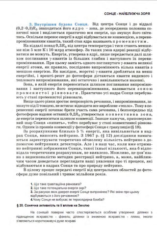 СОНЦЕ - НАЙ6ЛИЖЧА ЗОРЯ
3. Внутрішня будова Сонця. Від центра Сонця і до віддалі
{0,2-0,З)R0 знаходиться ЙЩ'О ядро - зона, де зосереджена половина со­
нячної маси і виділяється практично вся енергія, що змушує його світи­
тись. Оскільки перенос енергії в ядрі відбувається не конвекцією, а переви­
промінюванням квантів, такий стан ядра називають п ромени ст и м .
На віддалі понад 0 ,ЗR0 від центра температура і тиск стають менши­
ми ніж 5 млн К і 10 млрд атмосфер. За так и х умов ядерні реакції відбу­
ватися не можуть. Енергія, утворена в ядрі, лише передається далі шля ­
хом поглинання у-квантів із більших глибин і наступного їх переви­
промінювання. При цьому замість одного поглинутого у-кванта великої
енергії атом и , як правило, послідовно випромінюють кілька квантів з
меншою енергією . Як наслідок, жорсткі у-кванти дробляться на менш
енергійні, і врешті-решт до фотосфери дістаються кванти видимого і
теплового випромінювання, які остаточно і ви вільняються назовні.
Зона, в якій енергія переноситься шляхом поглинання випроміню­
вання і наступного його перевипромінювання, називається з он ою
п ро м е н и ст ої рі в но в аги . Практично усі надра Сонця перебува­
ють у стані промен истої рівноваги.
Вище цього рівня зростає непрозорість речовини, і випромінювання, за­
мкнуте під її товщею, не встигає відводити все вироблене •тепло• . Тому в пе­
ренесенні енергії починає брати участь сама речовина, і безпосередньо під
фотосферою вздовж останніх 0,2R0 утворюється ко н век ти в на з он а,
де енергія переноситься шляхом конвекції. Інакше кажучи, приповерхне­
вий шар Сонця •кипить•, тобто перебуває у стані конвективної рівнова­
ги. Одним із проявів конвекції у фотосфері Сонця є грануляція (§ 18).
За розрахункам и бли зько 5 о/о енергії, яка в ивільняється в над­
рах Сонця, виносять нейтрино. З 1967 р. (§ 12) дослідники намага­
ються зареєструват и теоретично обчислену кількість нейтрино з до­
помогою нейтринних детекторів. Але і в наш час, коли вже отрима­
но нейтринні зображення Сонця, такої їхньої кількості, яка б відпо­
відала теоретичним розрахункам, не виявлено. Можливо, це qов'яза­
но з недосконалістю методик реєстрації нейтрино, а, може, найближ­
•1им часом доведеться переглядати наші уявлення про ті п роцеси, які
відбуваються в надрах Сонця та про природу нейтрино.
В цілому процес передачі енергії від центральни х областей до фото­
сфери дуже повільний і трив ає мільйони років.
1. Що таке гравітаційна рівновага?
2. Що таке потенціальна енергія зорі?
3. За рахунок яких джерел енергії Сонце випромінює? Які зміни при цьому
відбуваються з його речовиною?
4.Чому Сонце не вибухає як термоядерна бомба?
§ 20. Сонячна а ктивність та її вплив на Зе млю
На соняшій поверхні часто спостерігаються особпиві утворення : ділянки з
підвищеною яскравістю - факели, ділянки із зниженою яскравістю - плями, інколи
з'являються короткоживучі дуже яскраві
 