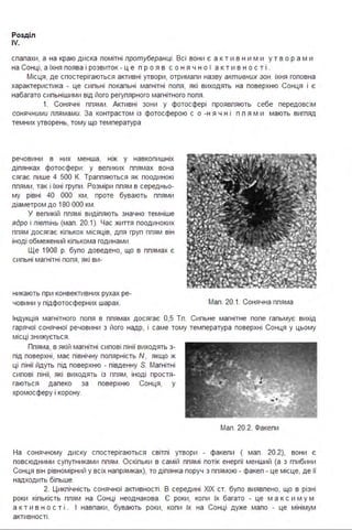 Розділ
IV.
спалахи, а на краю диска помітні протуберанці. Всі вони є а кти в н ими у тв о рами
на Сонці, а їхня поява і розвиток - ц е п р о я в с о н я ч н о ї а к т и в н о с т і .
Місця, де спостерігаються активні утвори, отримали назву активних зон. їхня головна
характеристика - це сильні локальні магнітні поля, які виходять на поверхню Сонця і є
набагато сильнішими від його регулярного магнітного поля .
1. Сонячні плями . Активні зони у фотосфері проявляють себе передовсім
сонячними плямами. За контрастом із фотосферою с о -н я ч н і п л я м и мають вигляд
темних утворень, тому що температура
речовини в них менша, ніж у навколишніх
ділянках фотосфери : у великих плямах вона
сягає лише 4 500 К. Трапляються як поодинокі
плями, так і їхні групи . Розміри плям в середньо­
му рівні 40 ООО км, проте бувають плями
діаметром до 180 ООО км .
У великій плямі виділяють значно темніше
ядро і півтінь (мал . 20.1). Час життя поодиноких
плям досягає кількох місяців, для груп плям він
іноді обмежений кількома годинами .
Ще 1908 р. було доведено, що в плямах є
сильні магнітні поля, які ви-
никають при конвективних рухах ре­
човини у підфотосферних шарах. Мал . 20.1. Сонячна пляма
Індукція магнітного поля в плямах досягає 0,5 Тл . Сильне магнітне поле гальмує вихід
гарячої сонячної речовини з його надр, і саме тому температура поверхні Сонця у цьому
місці знижується .
Пляма, в якій магнітні силові лінії виходять з­
під поверхні, має північну полярність N , якщо ж
ці лінії йдуть під поверхню - південну S. Магнітні
силові лінії, які виходять із плям, іноді простя­
гаються далеко за поверхню Сонця, у
хромосферу і корону.
Мал . 20.2. Факели
На сонячному диску спостерігаються світлі утвори - факели ( мал . 20.2), вони є
повсюдними супутниками плям . Оскільки в самій плямі потік енергії менший (а з глибини
Сонця він рівномірний у всіх напрямках), то ділянка поруч з плямою - факел - це місце, де її
надходить більше.
2. Циклічність сонячної активності . В середині ХІХ ст. було виявлено, що в різні
роки кількість плям на Сонці неоднакова . Є роки, коли їх багато - це м а кс и м у м
а к т и в н о с т і . І навпаки, бувають роки, коли їх на Сонці дуже мало - це мінімум
активності .
 