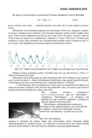 СОНUЕ - НАЙ6ЛИЖЧА ЗОРЯ
За міру п лямотворної діяльності Сонця прийнято ч исло Вольфа
W = LOg +f , (20.1)
де q • кіпькість груп ппям, І - загапьна кіпькість усіх ппям, які є в цей момент на диску
Сонця .
Обчиспення чисеп Вопьфа проводять на кожний день. Піспя чого, знаходять середнє
за місяць і середнє за рік значення чиспа Вопьфа . Зрештою, можна скпасти графік зміни
цього статистичного параметра від року до року (мап . 20.3). Як видно, кіпькість ппям на
Сонці в наш час змінюється в середньому з періодом 11,1 року, тобто існує 11-річний цикл
активності Сонця . Проте проміжки часу між двома максимумами можуть копиватись від 7,5
до 16 років, тому передбачити настання конкретного максимуму непегко.
шо 9)0 !ltO ІІІОО •а: .І
Мап . 20.3. Графік чисеп Вопьфа Мап . 20.4. Графік чисеп Вопьфа за останні 250 років
Введено умовну нумерацію цикпів, починаючи від того, що мав початок у 1755 р. У
1996 р. розпочався 23-й цикп .
Максимуми чиспа W від цикпу до цикпу неоднакові (мап . 20.4). Імовірно, існує й віковий
цикл сонячної активності - певна повторюваність найбіпьших максимумів через 80-90 років.
Є припущення, що існує тисячолітній цикл, з періодом бпизько 1 1ОО років.
3. Протуберанці . При спостереженнях Сонця через густочервоний світпофіпьтр на
краю диска видно своєрідні світпі виступи над поверхнею, його, які можуть простягатися
дапеко за межі хромосфери аж у корону (мап . 20.5).
Такі викиди речовини називаються
п р о т у б е р а н ц я м и (від пат. «протуберо» -
«здуваюся »). Протуберанці - це речовина, яка
підіймається над сонячною поверхнею і утримується
над нею завдяки магнітному попю.
Протуберанці - найграндіозніші утворення в
атмосфері Сонця . Довжина деяких з них сягає 200 ООО
км, товщина - кіпька тисяч кіпометрів. Оскіпьки
найчастіше протуберанці - це дуже ппоскі й довгі,
Мап . 20.5. Протуберанці
щіпьніші й хоподніші від корони хмари газу, розташовані своєю ппощиною майже
перпендикупярно до поверхні Сонця, то в проекції на сонячний диск вони мають вигпяд
вигнутих темних вопокон, часто витягнутих у напрямку схід-захід уздовж парапепі .
 