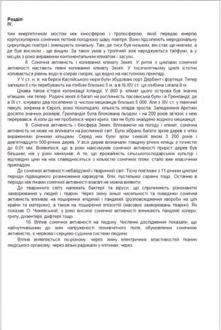 Розділ
IV.
тим енергетичним мостом між іоносферою і тропосферою, який передає енергію
корпускупярних сонячних потоків погодному шару повітря . Вони підсипюють меридіональну
циркуляцію повітря і зменшують зональну. Там, де тиск був низьким, він стає ще нижчим, а
де був високим - ще вищим . За таких умов у тропічній зоні народжуються тайфуни, а у
місцях з різко вираженим континентальним кліматом - засухи .
8. Сонячна активність і коливання клімату Землі . У ритмі з циклами сонячної
активності настають певні копивання клімату Землі . У тисячопітньому циклі істотно
коливається рівень води в озерах і морях, що видно на наступному прикладі .
У V ст. н . е. на березі Каспійського моря були збудовані порт Дербент і фортеця . Тепер
залишки її стін перебувають на глибині близько 5 м, а в XI-XIV ст. ця глибина сягала 8 м .
Цікава також історія копонізації Ісландії. У 860 р. клімат цього острова був значно
м'якшим, ніж тепер. Родючі землі й багаті на рослинність пасовиська були і в Гренландії, де
в ІХ ст. існували два посепення із числом мешканців бпизько 5 ООО. Апе з XIV ст. у північній
півкулі, зокрема в Європі, різко похолодало, кількість опадів зросла . Заледеніння Арктики
досягло значних розмірів, Гренландія була бпокована льодом, і на 200 років зв'язок з нею
перервався . А коли до неї пробилися через криги, там не було знайдено жодного мешканця .
9. Сонячна активність і біосфера Землі . Впливаючи на погоду і клімат, сонячна
активність не може не впливати на рослинний світ. Було зібрано багато зрізів дерев з чітко
вираженими річними кільцями . Серед них були зрізи секвойі віком З 200 років і
дев'ятнадцяти 500-річних дерев. У всіх дерев визначали товщину річних кілець з точністю
до 0,01 мм . Виявилося, що в роки максимумів сонячної активності приріст дерев був
більшим, ніж у роки мінімумів. А те, що врожайність сільськогосподарських культур і
відповідно ціни на них співвідносяться з кількістю сонячних плям, стало вже класичним
прикладом .
До сонячної активності небайдужий і тваринний світ. Тісно пов'язані з 11 -річним циклом
періоди підвищеного розмноження каракуртів, бліх, пустельної саранчі тощо. Останню в
періоди між піками сонячної активності взагалі не можна виявити .
До тваринного світу належать бактерії та віруси, що спричиняють різноманітні
захворювання у людей і тварин . Через зміну їхньої чисельності та поведінки сонячна
активність впливає на поширення епідемій і пандемій (розповсюдження хвороби на цілі
країни та материки), а також на поширення епізоотій (масових захворювань тварин). Як
показав О. Чижевський, у роки високої сонячної активності виникають пандемії холери,
грипу, дизентерії, дифтерії тощо.
1О. Вплив сонячної активності на людину. Численні дослідження показали, що
найчутливішими до змін напруженості геомагнітного поля, обумовлених сонячною
активністю, є нервова і серцево-судинна системи людини .
Вплив виявляється по-різному: через зміну електричних властивостей тканин
людського організму; через вільні радикали у клітинах; через
 