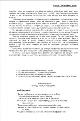 СОНUЕ - НАЙБЛИЖЧА ЗОРЯ
індукційні струми, що виникають в організмі під вппивом геомагнітних попів; через зміну
проникності кпітинних мембран тощо. Як наспідок, у пюдей з хворобами серцево-судинної
системи під час геомагнітних бур погіршується стан, збіпьшується чиспо інфарктів та
інсупьтів.
У здорових пюдей змінюється сприйняття часу, сповіпьнюється рухова реакція, різко
знижується короткочасна пам'ять, об'єм та інтенсивність уваги . Навіть у спеціапьно
тренованих пюдей - спортсменів вищого кпасу та пьотчиків - зафіксовано підвищену
кіпькість помипок при виконанні контропьних завдань. Різкі й часті збіпьшення збуреності
геомагнітного попя, вппиваючи на візерунок біопотенціалів мозку, погіршують сон .
Все це відбивається на виконанні робіт, які вимагають точності та уваги, спричиняє
збільшення травматизму на виробництві та кількості автотранспортних пригод . А пюди з
порушеннями функцій головного мозку в такі дні часто потрапляють на лікарняне ліжко.
Сонячна активність впливає на систему крові людини . Під час геомагнітних бур
швидкість згортання крові зменшується на 8%. А кількість білих кров'яних тілець -
лейкоцитів, від яких, як відомо, залежить опірність організму різним інфекційним
захворюванням, у роки активного Сонця знижується в 1,5-1,7 раза . Так що поширеність
епідемій у цей час може залежати не лише від посилення діяльності патогенних
мікроорганізмів.
Отже, можна з упевненістю сказати, що ізопяція біосфери від дії космічних чинників
відносна . Біосфера дуже чуйно реагує на зміну параметрів зовнішнього середовища .
У зв'язку з цим дуже важливо вести регулярні спостереження за Сонцем і вміти
аналізувати різні явища на ньому. Саме цим і займаються багато обсерваторій світу.
1. Що спричиняє появу плям на поверхні Сонця?
2. Що таке число Вольфа? З. Що таке протуберанці?
4. Звідки береться енергія сонячних спалахів?
5. Що відомо про вплив окремих проявів сонячної активності на організм людини?
необхідно знати:
Вивчивши тему IV
«СОНЦЕ - НАЙБПИЖЧА ЗОРЯ»
• Сонце - найбпижча до нас зоря, джерело життя на Землі .
• Сонце як газова куля не має твердої поверхні .
• Сонце обертається навколо своєї осі не як тверде тіло.
• Сонце, як і інші зорі, існує завдяки протидії двох сил -гравітації та
газового тиску.
• Джерелом енергії Сонця є термоядерні реакції в його ядрі .
• Активність Сонця проявляється, зокрема, у кількості плям і спалахів
на ньому.
• Існує тісний зв'язок між сонячною активністю і біосферою Землі .
 