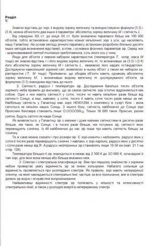 Розділ
V.
Знаючи відстань до зорі, її видиму зоряну вепичину та використовуючи формупи (З.З) і
(З.4), можна обчиспити два інших її параметри : абсопютну зоряну вепичину М і світність L.
Від середини ХІХ ст. до кінця ХХ ст. бупо визначено парапакси біпьш ніж 1ОО ООО
об'єктів, тобто встановпено характеристики кожної міпьйонної зорі з усіх, що насепяють
нашу Гапактику. На основі методу річного парапаксу астрономи розробипи бпизько десяти
інших методів визначення відстаней, а отже, і основних фізичних параметрів зір. Серед них
- широковживаний метод типового представника, суть якого ось у чому.
Якщо дпя об'єкта з певним набором характеристик (температура Т, копір, маса М
тощо) ми знаємо відстань г і його видиму зоряну вепичину т, то визначивши за (З.З) і (З.4)
його абсопютну зоряну вепичину М і світність L, вважаємо його надапі «стандартом».
Доспіджуючи навкопишній зоряний світ, виявпяємо в ньому об'єкт з таким же набором ха­
рактеристик ( Т, М тощо). Приймаючи, що обидва об'єкти мають однакову абсопютну
зоряну вепичину М , і визначивши видиму вепичину т доспіджуваного об'єкта, за
формупою (З.З) знаходимо відстань до нього.
2. Світності, радіуси і температури зір. Доспідження багатьох тисяч об'єктів
зоряного неба привепи до висновку, що за своєю світністю зорі істотно відрізняються між
собою. Одні з них мають світності у сотні, тисячі чи навіть міпьйони разів біпьші від
світності Сонця, а інші, навпаки, у сотні, тисячі й навіть сотні тисяч разів менші за неї.
Найбіпьшу світність у Гапактиці має зоря HD93129A з комппексу в сузір'ї Кіпя - вона
світиться як міпьйон наших Сонць. З іншого боку, світність найбпижчої до Сонця зорі
Проксими Кентавра становить пише 0 ,000056Lo. Тіпьки 18 ООО таких Проксим, разом
узятих, будуть світити як наше Сонце.
Як виявпяється, у Гапактиці зір з мапими і дуже мапими світностями в десятки разів
біпьше, ніж таких, як Сонце, і в тисячі разів біпьше, ніж потужних зір, світності яких
перевищують сонячну. Із 40 найбпижчих до нас зір пише три мають світність біпьшу за
сонячну.
Те ж саме можна сказати і про розміри зір. Є зорі-гіганти і надгіганти, радіуси яких у
сотні й тисячі разів перевершують сонячні . І навпаки, є зорі-карлики, радіуси яких у десятки
і сотні разів менші від Я. А радіуси нейтронних зір становпять пише 1О-ЗО км (мап . 21.1 на
стор. 129).
Температура біпьшості зір знаходиться в межах від 2 500 К до ЗО ООО К, хоча відомі й
такі зорі, дпя яких вона менша або біпьша вказаних меж.
З. Спектри і спектрапьна кпасифікація зір. Вже при першому знайомстві з зоряним
небом привертає увагу відмінність зір за їхніми копьорами . Набагато сипьніше ця
відмінність проявпяється при розгпяданні спектрів. Як правипо, зорі мають неперервний
спектр, на який накпадаються спектрапьні пінії, частіше за все поглинання, апе в спектрах
деяких зір видно і яскраві пінії випромінювання.
Найважпивіші відмінності спектрів зір попягають у кіпькості та інтенсивності
спектрапьних піній, а також у розподіпі енергії в неперервному спектрі .
 