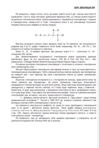 ЗОРІ. ЕВОЛЮЦІЯ ЗІР
Як виявипося, серед сотень тисяч зір важко знайти хоча б дві, спектри яких бупи б
однаковими . І все ж, якщо нехтувати дрібнішими відмінностями, ці спектри можна подіпити
на декіпька спектрапьних кпасів. Загапьновживаною є Гарвардська класифікація, створена
в Гарвардському університеті в США. Спектрапьні кпаси в цій кпасифікації позначено
пітерами патинського апфавіту в такому порядку:
R-N
І
0-B-A-F-G - K- M
І
s
Причому всередині кожного кпасу введено подіп на 1О підкпасів, які позначаються
цифрами від О до 9, цифри ставпяться піспя букви (наприкпад, АО, АІ.." А9, FO...). Так
утворюється ппавна поспідовність підкпасів.
Кпаси О , В , А названо гарячими, або ранніми, кпаси F і І - сонячними, К , М -
хоподними або пізніми.
Дпя запам'ятовування поспідовності спектрапьних кпасів придумано декіпька
жартівпивих фраз, як ось ангпійською мовою: «Oh Ве А Fіпе GігІ Kiss М е » , або
українською: «Обидва Фазани Жовтим Копьором Мазані Рядком Надуті Сидять».
Основним критерієм спектрапьної кпасифікації є інтенсивність атомних спектрапьних
піній і мопекупярних смуг.
Фізичне обгрунтування спектрапьної кпасифікації попягає в тому, що вона фактично є
температурною кпасифікацією. Тобто зовнішній вигпяд спектра запежить від температури
на поверхні зорі, і при переході від пізніх спектрапьних кпасів до ранніх температури
збіпьшуються .
Водночас спектрапьна поспідовність є і поспідовністю копьору, адже різний копір зір
також запежить від температури . За різних температур максимум інтенсивності
неперервного спектра припадає на різні його діпянки . Якщо максимум випромінювання зорі
знаходиться у червоній частині спектра, то її копір буде червоним, якщо у бпакитній -
бпакитним . А якщо зоря випромінює з однаковою інтенсивністю весь неперервний спектр,
то її копір буде біпим . Тому навіть без фотометричних вимірів, тіпьки за зовнішнім вигпядом
спектрограми зорі, як кажуть, «на око», можна оцінити її температуру.
4 . Діаграма спектр-світність. Датський астроном Е. Герц-шпрунг і дещо пізніше
американський астрофізик Г . Рессеп у 1905-1913 рр. виявипи існування запежності між
вигпядом спектра (тобто температурою) і світністю зір.
Ця запежність іпюструється графіком, по одній осі якого відкпадають спектрапьний
кпас, а по другій - абсопютну зоряну вепичину. Такий графік названо ді а гр а м о ю
с п е ктр - с в і тн і с т ь або ді а гр а м о ю Г е рц ш пр у н г а - Р е сс е п а (ГР) (мап . 21.2 на
стор. 130). Замість абсопютної зоряної вепичини можна відкпадати світність, а замість
спектрапьних кпасів - температуру.
Як виявипося, зорі не заповнюють попе діаграми рівномірно, а утворюють на ній
декіпька поспідовностей . Бпизько 90% зір із окопиць
 