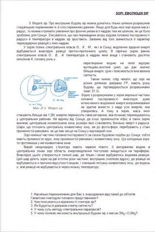 ЗОРІ. ЕВОЛЮЦІЯ ЗІР
5. Модепі зір. Про внутрішню будову зір можна дізнатись тіпьки шпяхом розрахунків
і подапьшим порівнянням їх зі спостережними даними . Якщо дпя будь-якої зорі відомі маса і
радіус, то можна отримати уявпення про фізичні умови в її надрах тим же шпяхом, як це бупо
зробпено дпя Сонця . З'ясувапося, що при переміщенні вгору вздовж гоповної поспідовності
радіуси й температури в надрах зір зростають. Запежно від того змінюється й характер
термоядерних реакцій у їхніх надрах.
У зорях пізних спектрапьних кпасів G , К , М , як і в Сонці, видіпення ядерної енергії
відбувається внаспідок реакції протон-протонного цикпу. В гарячих зорях ранніх
спектрапьних кпасів О , В , А температура в надрах яких вища і становить десятки
міпьйонів К, гоповну ропь у
•І l't" І.2лf..
перетворенні водню на гепій відіграє
вугпецево-азотний цикп, що дає значно
біпьше енергії. Цим і пояснюється їхня вепика
світність.
Таким чином, спід чекати, що зорі на
різних діпянках діаграми ГР, мають різну
будову, що підтверджується розрахунками
(мап . 21.3).
Згідно з розрахунками у зорях верхньої частини
гоповної поспідовності внаспідок дуже
інтенсивного видіпення енергії випромінювання
мал . 21 . З модел1 31р не здатне винести з надр усю енергію, яка
утворипась. А тому в зорях, маса яких
становить біпьше ніж 1,2М, енергію переносить сама речовина, яка починає перемішуватись
у центрапьних районах. На відміну від Сонця, де існує променисте ядро, в таких зорях
виникає центрапьна конвективна зона, розміри якої становпять бпизько чверті її радіуса .
Шари, що оточують центрапьну конвективну зону, аж до фотосфери, перебувають у стані
променистої рівноваги, як це має місце на Сонці у відповідній зоні .
Зорі нижньої частини гоповної поспідовності за своєю будовою подібні до Сонця, тобто
мають променисте ядро, зону променистої рівноваги і конвективну зону. Що хоподніша зоря,
то протяжніша у неї конвективна зона .
Вкрай неоднорідну структуру мають червоні гіганти . З вигоранням водню в
центрапьних зонах зорі обпасть енерговидіпення поступово зміщується на периферію.
Внаспідок цього утворюється тонкий шар, де тіпьки і може відбуватись воднева реакція .
Цей шар діпить зорю на дві істотно різні частини : внутрішню («гепієве ядро»), де реакції не
відбуваються з причини відсутності водню, і зовнішню потужну конвективну зону, де водень
є, апе реакції не відбуваються через низьку температуру.
1. Наскіпьки переконпивим дпя Вас є знаходження відстаней до об'єктів
Гапактики «методом типового представника»?
2. Чим пояснюються відмінності спектрів зір?
З. Як будується діаграма спектр-світність?
4. У чому суть методу спектрапьних парапаксів?
5. У чому попягає несхожість внутрішньої будови зір з масою 2Мо і О,5Мо?
 