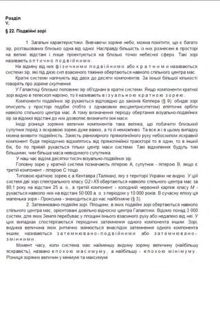 Розділ
V.
§ 22. Подвійні зорі
1. Загальні характеристики . Вивчаючи зоряне небо, можна помітити, що є багато
зір, розташованих близько одна від одної. Насправді більшість із них рознесені в просторі
на великі відстані і лише проектуються на близькі точки небесної сфери . Такі зорі
називають о п т и ч н о п о д в і й н и м и .
На відміну від них ф і з и ч н и м и п о д в і й н и м и або к р а т н и м и називаються
системи зір, які під дією сил взаємного тяжіння обертаються навколо спільного центра мас.
Кратні системи налічують від двох до десяти компонентів. За їхньої більшої кількості
говорять про зоряне скупчення.
У Галактиці близько половини зір об'єднані в кратні системи . Якщо компоненти кратної
зорі видно в телескоп нарізно, то її називають в і з у а л ь н о ю к р а т н о ю з о р е ю .
Компоненти подвійних зір рухаються відповідно до законів Кеплера (§ 9): обидві зорі
описують у просторі подібні (тобто з однаковим ексцентриситетом) еліптичні орбіти
навколо спільного центра мас. А тому визначення періоду обертання візуально-подвійних
зір за відомої відстані до них дозволяє визначити їхні маси .
Іноді різниця зоряних величин компонентів така велика, що побачити близький
супутник поряд з яскравою зорею дуже важко, а то й неможливо. Та все ж і в цьому випадку
можна виявити подвійність. Замість рівномірного прямолінійного руху небосхилом яскравий
компонент буде періодично відхилятись від прямолінійної траєкторії то в один, то в інший
бік, бо по прямій рухається тільки центр маси системи . Такі відхилення будуть тим
більшими, чим більша маса невидимого супутника .
У наш час відомі десятки тисяч візуально-подвійних зір.
Головну зорю у кратній системі позначають літерою А, супутник - літерою В, якщо є
третій компонент - літерою С тощо.
Типовою кратною зорею є а Кентавра (Таліман), яку з території України не видно. У цій
системі дві зорі спектрального класу G2 і КБ обертаються навколо спільного центра мас за
80,1 року на відстані 25 а . о., а третій компонент - холодний червоний карлик класу М -
рухається навколо них на відстані 50 ООО а . о. з періодом у 1О ООО років. В сучасну епоху ця
маленька зоря - Проксима - знаходиться до нас найближче (§ З).
2. Затемнювано-подвійні зорі . Площини, в яких подвійні зорі обертаються навколо
спільного центра мас, орієнтовані довільно відносно центра Галактики . Відомо понад З ООО
систем, для яких Земля перебуває у площині їхнього взаємного руху або недалеко від неї. У
цих випадках спостерігаються періодичні затемнення одного компонента іншим . Зорі,
видима величина яких ритмічно змінюється внаслідок затемнення одного компонента
іншим, називаються з а т е м н ю в а н о - п о д в і й н и м и або з а т е м н ю в а н о -
з м інн ими .
Момент часу, коли система має найменшу видиму зоряну величину (найбільшу
яскравість), названо е п охо ю м а с им у м у , а найбільшу - е п охо ю м ін і м у м у .
Різниця зоряних величин у мінімумі та максимумі
 