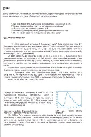 Розділ
V.
диску гальмується, нагрівається, починає світитись, і зрештою осідає з внутрішньої частини
диска на поверхню «сусідки», збільшуючи її масу і температуру.
1. Що є критерієм для поділу зір на кратні системи і зоряні скупчення?
2. За якої умови подвійна зоря стає затемнювано-подвійною?
3. Яка природа спектрально-подвійних зір?
4. Яким методом користуються для пошуків планет біля інших зір?
5. Про які особливості тісних подвійних систем Ви знаєте?
§ 23. Фізичні з мінні зорі
У 1596 р. німецький астроном Д . Фабриціус у сузір'ї Кита відкрив нову зорю 2m.
Деякий час він слідкував за нею, а потім вона зникла: Та несподівано 1609 р. зоря з'явилась
на небі знову. Так було відкрито першу змінну зорю, яка дуже сильно змінювала свій блиск:
то ставала невидимою для ока, то спалахувала знову. У зоряні атласи вона потрапила під
назвою Міра (з лат. - «дивовижна»).
Ця зоря належить до сімейства ф і з и ч н и х з м і н н и х з і р , зміна блиску яких
зумовлена процесами, що відбуваються у їхніх надрах. Зараз достовірно виявлено кілька
десятків тисяч фізичних змінних зір у нашій Галактиці й десятки тисяч в інших галактиках,
їхня кількість постійно зростає завдяки спостереженням з телескопами, винесеними в
космос.
Фізичні змінні зорі поділяють на дві основні групи : пульсуючі та спалахуючі змінні зорі .
Окремим випадком спалахуючих змінних зір є нові та наднові зорі .
1. Пульсуючі змінні зорі . Найвідомішими серед пульсуючих змінних зір є
ц е ф е ї д и , які отримали назву від однієї з найтиповіших їхніх представниць - зорі 5
Цефея. її змінність було відкрито ще 1784 р. англійським астрономом Дж. Гудрайком .
К л а с и ч н і або д о в г о п е р і о д и ч н і
цефеїди відзначаються ритмічними, з точністю доброго
годинникового механізму, коливаннями блиску з
амплітудою О,5-2т. їхні періоди, як правило, лежать у
межах від однєї до 70 діб (мал . 23.1). Поза межами нашої
Галактики відомі цефеїди з періодом до 218 діб. Період -
одна з найважливіших ха
рактерис_тик цефеїд . Для кожної зорі він Мал . 23.1. Зміна блиску
ПОСТІИНИИ з великим ступенем ТОЧНОСТІ . цефеїди
Ще 1908 р. було відкрито зележність між світністю (а отже, і абсолютною зоряною
величиною) та періодом цефеїд . Таким чином, якщо відомо період цефеїди Р, то за його
величиною можна дізнатися про її світність L і абсолютну зоряну величину М. Ця залежність
дала можливість легко обчислювати відстань до будь-якої цефеїди, якщо визначено її
середній блиск і період .
 