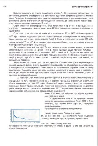 136 ЗОРІ. ЕВОЛЮЦІЯ ЗІР
Цефеїди належать до гігантів і надгігантів класів F і G з великими світностями . Ця
обставина дозволяє спостерігати їх з величезних відстаней, зокрема й далеко за межами
нашої Галактики . А оскільки розміри галактик невеликі порівняно з відстанями до них, то за
допомогою цефеїд визначаються відстані до всіх галактик, де можна знайти подібні зорі, і
тому цефеїди називають «маяками Всесвіту».
Окрім класичних довгоперіодичних, існує також клас ко р о т ко - п е р і о д и ч н и х
ц е ф е ї д , типова представниця яких - зоря RR Ліри. їхні періоди становлять від 80 хв до
однієї доби .
Є ще д о в г о п е р і о д и ч н і з м і н н і з періодом від 70 до 1400 діб і амплітудою 3-
1om. Це - червоні надгіганти класу М. Можна провести спостереження за найвідомішим
представником цієї групи - зорею Міра (о Кита). її блиск у середньому за кожні 332 доби
змінюється від 2m до 1om. А це означає, що в максимумі блиску зоря випромінює у півтори
тисячі разів більше енергії, ніж у мінімумі .
Як пояснити пульсації цих зір? Те, що цефеїди є пульсуючими зорями, встановив
американський астроном Х. Шеплі 1914 р. Певні здогади щодо причини пульсації -
розширення і стискування зорі - висловив 1917 р. англієць А. Еддінгтон, вказавши два
можливі джерела поповнення їхньої енергії: періодичне посилення інтенсивності ядерних ре­
акцій у надрах зорі або ж зміна здатності зовнішніх шарів пропускати потік енергії, що
виходить на поверхню.
Зараз відомо, що ц е ф е ї д и - це зорі, протяжні оболонки яких здатні нагромаджувати
енергію, що йде з глибин, а потім віддавати її. Зоря періодично стискається, розігріваючись,
і розширюється, охолоджуючись. Тому енергія то поглинається зоряним газом, то знову
виділяється . Внаслідок цього світність цефеїди змінюється в кілька разів з періодом у
кілька діб. Аналіз показав, що пульсувати можуть лише зорі-гіганти і надгіганти, у яких є
протяжні, розріджені оболонки .
2. Нові зорі . Зорі, блиск яких раптово зростає в тисячі й навіть мільйони разів (у
середньому на 1 2т), називаються н о в и м и зорями . При цьому виділяється енергія, яку
Сонце випромінює за 1ОО ООО років. Початковий період спалаху нової до досягнення
максимуму блиску триває кілька діб, після чого він повільно, впродовж років чи десятків
років зменшується до початкового значення (мал . 23.2). Згодом на місці нової залишається
карликова зоря з оболонкою, яка розширюється зі швидкістю
ї --~~~~~~~~~~~-.
3
s
7
•
".., ..."...IS L,-L-~~~~~~~~~~..,J
понад 1ООО км/с. Це свідчить про відрив від нової
зорі її зовнішніх шарів.
До середини 50-х років ХХ ст. природа спалахів
нових зір залишалась невідомою. Та от 1954 р. було
виявлено, що відома нова зоря OQ Геркулеса
входить до складу
тісної подвійної системи з періодом обер-
тання у кілька годин . Пізніше з ясувало-
ся, що всі нові зорі - це компоненти таких подвійних
систем, у яких одна зоря, як правило, зоря головної
• ',.,...>Мал. 23.2. Зміна блиску нової зорі
послідовності типу Сонця і пізніших спектральних класів, а друга - у сто
Сонця білий карлик.
• ' '
раз менший від
 