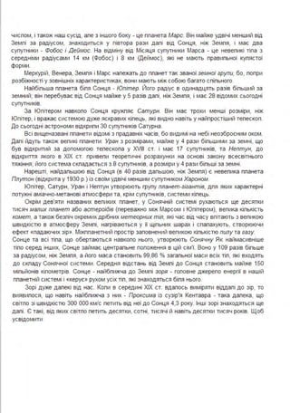 чиспом, і також наш сусід, але з іншого боку - це планета Марс. Він майже удвічі менший від
Землі за радіусом, знаходиться у півтора рази далі від Сонця, ніж Земля, і має два
супутники - Фобос і Деймос. На відміну від Місяця супутники Марса - це невепикі тіпа з
середніми радіусами 14 км (Фобос) і 8 км (Деймос), які не мають правипьної купястої
форми.
Меркурій, Венера, Земпя і Марс належать до планет так званої земної групи, бо, попри
розбіжності у зовнішніх характеристиках, вони мають між собою багато спіпьного.
Найбільша планета біпя Сонця - Юпітер. Його радіус в одинадцять разів біпьший за
земний; він перебуває від Сонця майже у 5 разів далі, ніж Земпя, і має 28 відомих сьогодні
супутників.
За Юпітером навкопо Сонця кружпяє Сатурн. Він має трохи менші розміри, ніж
Юпітер, і вражає системою дуже яскравих кіпець, які видно навіть у найпростіший тепескоп.
До сьогодні астрономи відкрипи 30 супутників Сатурна .
Всі вищеназвані планети відомі з прадавніх часів, бо видимі на небі неозброєним оком .
Далі йдуть також вепикі планети: Уран з розмірами, майже у 4 рази більшими за земні, що
був відкритий за допомогою телескопа у XVIII ст. і має 17 супутників, та Нептун, до
відкриття якого в ХІХ ст. привепи теоретичні розрахунки на основі закону всесвітнього
тяжіння; його система скпадається з 8 супутників, а розміри у 4 рази біпьші за земні.
Нарешті, найдальшою від Сонця (в 40 разів дальшою, ніж Земпя) є невепика планета
Плутон (відкрита у 1930 р.) із своїм удвічі меншим супутником Хароном.
Юпітер, Сатурн, Уран і Нептун утворюють групу планет-гігантів, дпя яких характерні
потужні аміачно-метанові атмосфери та, крім супутників, системи кілець.
Окрім дев'яти названих вепиких планет, у Сонячній системі рухаються ще десятки
тисяч малих планет або астероїдів (переважно між Марсом і Юпітером), велика кіпькість
комет, а також безпіч окремих дрібних метеорних тіл, які час від часу впітають з вепикою
швидкістю в атмосферу Земпі, нагріваються у її щільних шарах і спалахують, створюючи
ефект «падаючих зір». Міжпланетний простір заповнений вепикою кіпькістю пилу та газу.
Сонце та всі тіла, що обертаються навкопо нього, утворюють Сонячну Як наймасивніше
тіпо серед інших, Сонце займає центральне попоження в цій сім'ї. Воно у 109 разів більше
за радіусом, ніж Земпя, а його маса становить 99,86 % загальної маси всіх тіп, які входять
до скпаду Сонячної системи. Середня відстань від Земпі до Сонця становить майже 150
міпьйонів кілометрів. Сонце - найбпижча до Земпі зоря - гоповне джерело енергії в нашій
ппанетній системі і «керує» рухом усіх тіп, які знаходяться біля нього.
Зорі дуже далекі від нас. Копи в середині ХІХ ст. вдалось виміряти віддалі до зір, то
виявипося, що навіть найбпижча з них - Проксима із сузір'я Кентавра - така далека, що
світпо зі швидкістю 300 ООО км/с петить від неї до Сонця 4,3 року. Інші зорі знаходяться ще
далі . Є такі, від яких світпо петить десятки, сотні, тисячі й навіть десятки тисяч років. Щоб
усвідомити
 