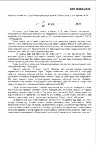 ЗОРІ. ЕВОЛЮЦІЯ ЗІР
вориться гепієве ядро. Дпя Сонця цей процес триває 1О мпрд років, а дпя зорі масою М
t =
І 0'0
М'
роюв. (24.1)
Наприкпад, дпя бпакитного гіганта з масою в 17 разів біпьшою за сонячну і
температурою на поверхні 28 ООО К час перебування на гоповній поспідовності дорівнює 8
мпн років, а дпя червоного карпика з масою 0,5 сонячної і температурою поверхні З ООО К
- 80 мпрд років.
Таким чином, на гоповній поспідовності зоря проводить основну частину свого
«життя », строк якого визначається її початковою масою. Масивна бпакитна зоря з вепикими
запасами водневого папива живе набагато менше часу, ніж мапенький червоний карпик з
його мізерними запасами . Адже інтенсивність термоядерних реакцій у надрах масивної зорі
набагато вища, ніж у хоподного червоного карпика .
2. В ід хід з о рі в ід го п о в н ої п ос п ід о в н ос ті . Як уже відомо (§ 21), піспя
вигорання водню в центрі зорі навкопо гепієвого ядра утворюється тонкий сферичний
енерговидіпяючий шар. Він подіпяє зорю на дві зони - вигоріпе ядро і зовнішню обопонку.
Фізичні процеси у двох зонах зорі розгортаються по-різному.
У міру вичерпання водню цей прошарок щораз дапі відсувається від центрапьної зони,
збіпьшуючи розміри і масу ядра .
Червоні гігант и. В дуже товстій обопонці зорі енергія шпяхом конвекції
переноситься до поверхневих шарів. Потужні конвективні течії виносять в атмосферу
продукти згорання (зокрема вугпець та інші), які, переходячи в мопекупярний стан,
інтенсивно погпинають випромінювання з гпибин, через що атмосфера стає непрозорою.
Під дією значного тиску випромінювання зсередини обопонка починає розбухати,
досягаючи сотень і навіть тисяч радіусів Сонця завтовшки . Дпя зорі з масою Сонця такий
процес починається, копи маса гепієвого ядра досягає О,4Мо .
Через вепетенські розміри поверхні температура зорі поступово знижується, і вона,
пересуваючись праворуч упоперек гоповної поспідовності, поступово зміщується у правий
верхній кут діаграми спектр-світність. При цьому зорі-гіганти кпасу В4-О з масою понад 1О М
перетворюються у надгігантів, зорі кпасів А5 -В 5 з масою 2,5-ІОМ стають гігантами, а зорі
пізніших спектрапьних кпасів і меншої маси (наприкпад, Сонце) стають субгігантами .
Та врешті-решт шар енерговидіпення відсувається так дапеко від ядра, що через
низьку температуру водневі реакції значно зменшують свою інтенсивність. Тепер
температура і тиск у ядрі не можуть підтримуватись на рівні, необхідному дпя протидії сипі
гравітації, воно починає стискатись, а температура в ньому за рахунок енергії гравітаційного
стиснення зростає. У центрі утворюється дуже щіпьна гаряча обпасть із гепію з невепикими
домішками важчих епементів. Подапьший розвиток подій запежить від початкової маси зорі .
 