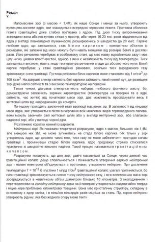 Розділ
V.
Маломасивні зорі (з масою < 1,4М), як наше Сонце і менші за нього, утворюють
вуглецево-кисневе ядро, яке знаходиться всередині червоного гіганта . Протяжна оболонка
гіганта гравітаційно дуже слабко пов'язана з ядром . Під дією тиску випромінювання
зсередини вона або поступово стікає у простір, або через 10-20 тис. років відділяється від
ядра у вигляді планетарної туманності, розширюючись зі швидкістю до 20 км/с. Гаряче
гелійове ядро, що залишилося, стає б і л и м к а р л и к о м - компактним об'єктом із
розмірами, які залежно від маси можуть бути навіть меншими від розмірів Землі в десятки
разів. Його речовина перебуває в особливому стані, що має назву виродженого газу і має
цілу низку цікавих властивостей, однією з яких є незалежність тиску від температури . Тиск
залишиться високим, навіть якщо температура речовини впаде до абсолютного нуля . Білий
карлик перебуває у стані гравітаційної рівноваги, оскільки тиск виродженого газу
зрівноважує сили гравітації. Густина речовини білих карликів може становити від 1 кг/см3 до
1ОО т/см3. На діаграмі спектр-світність білі карлики займають лівий нижній кут, де розміщені
зорі дуже малої світності та з високою температурою на поверхні .
Таким чином, діаграма спектр-світність набуває глибокого фізичного змісту, бо,
демонструючи залежність зоряних характеристик (температура на поверхні та в ядрі,
світність, час життя) від початкової маси зорі, дає можливість прослідкувати весь її
життєвий шлях від «народження» до «смерті».
По-іншому проходить заключний етап еволюції масивних зір. В залежності від кінцевої
маси ядра, яке утворюється після вичерпання всіх можливих видів термоядерного палива,
вони можуть закінчити свій життєвий шлях або у вигляді нейтронної зорі, або спалахом
наднової зорі, або у вигляді чорної діри .
Розглянемо коротко кожний із варіантів.
Нейтронні зорі. Як показали теоретичні розрахунки, ядро з масою, більшою ніж 1 ,4М,
але меншою ніж 2М, не може зупинитись на стадії білого карлика . Як тільки у зорі
утворилось ядро, що досягло таких меж, тиск газу не може забезпечити протидію силам
гравітації і, проминувши стадію білого карлика, ядро продовжує стрімко стискатися
практично зі швидкістю вільного падіння . Такий процес називається гр а в і т а ці й н им
к о л а п со м .
Розрахунки показують, що для зорі, удвічі масивнішої за Сонце, через деякий час
гравітаційний колапс дещо сповільнюється і починається утворення гарячої нейтронної
зорі - наявні електрони об'єднуються з протонами, утворюючи нейтрони . При досягненні
температури Т =1О1 2
К і густини 1 млрд т/см3 гравітаційний колапс узагалі припиняється, бо
сили гравітації зрівноважуються силою тиску нейтронного газу, і вся велетенська маса зорі
зосереджується в невеликому об'ємі діаметром близько 1О кілометрів. З охолодженням і
перетворенням на холодну нейтронну зорю на її поверхні утворюється надзвичайно тверда
і міцна кора приблизно кілометрової товщини . Вона має кристалічну структуру, складену в
основному з ядер заліза, і в мільйон мільярдів разів міцніша за сталь. Під корою нейтрони
утворюють рідину, яка без жодного опору може текти
 