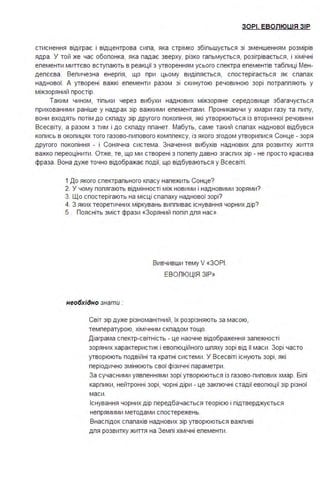 ЗОРІ. ЕВОЛЮЦІЯ ЗІР
стиснення відіграє і відцентрова сипа, яка стрімко збіпьшується зі зменшенням розмірів
ядра . У той же час обопонка, яка падає зверху, різко гапьмується, розігрівається, і хімічні
епементи миттєво вступають в реакції з утворенням усього спектра епементів табпиці Мен­
депєєва . Вепичезна енергія, що при цьому видіпяється, спостерігається як спапах
наднової. А утворені важкі епементи разом зі скинутою речовиною зорі потраппяють у
міжзоряний простір.
Таким чином, тіпьки через вибухи наднових міжзоряне середовище збагачується
прихованими раніше у надр ах зір важкими епементами . Проникаючи у хмари газу та пипу,
вони входять потім до скпаду зір другого покопіння, які утворюються із вторинної речовини
Всесвіту, а разом з тим і до скпаду ппанет. Мабуть, саме такий спапах наднової відбувся
копись в окопицях того газово-пипового комппексу, із якого згодом утворипися Сонце - зоря
другого покопіння - і Сонячна система . Значення вибухів наднових дпя розвитку життя
важко переоцінити . Отже, те, що ми створені з попепу давно згаспих зір - не просто красива
фраза . Вона дуже точно відображає події, що відбуваються у Всесвіті .
1 До якого спектрапьного кпасу напежить Сонце?
2. У чому попягають відмінності між новими і надновими зорями?
З. Що спостерігають на місці спапаху наднової зорі?
4. З яких теоретичних міркувань виппиває існування чорних дір?
5 . Поясніть зміст фрази «Зоряний попіп дпя нас».
Вивчивши тему V «ЗОРІ .
ЕВОПЮЦІЯ ЗІР»
необхідно знати :
Світ зір дуже різноманітний, їх розрізняють за масою,
температурою, хімічним скпадом тощо.
Діаграма спектр-світність - це наочне відображення запежності
зоряних характеристик і евопюційного шпяху зорі від її маси . Зорі часто
утворюють подвійні та кратні системи . У Всесвіті існують зорі, які
періодично змінюють свої фізичні параметри .
За сучасними уявпеннями зорі утворюються із газово-пипових хмар. Біпі
карпики, нейтронні зорі, чорні діри - це закпючні стадії евопюції зір різної
маси .
Існування чорних дір передбачається теорією і підтверджується
непрямими методами спостережень.
Внаспідок спапахів наднових зір утворюються важпиві
дпя розвитку життя на Земпі хімічні епементи .
 
