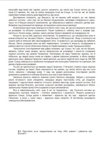 масштаби відстаней між зорями, досить зазначити, що світпо від Сонця петить до нас
пише 8,3 хвипини. Всі зорі за своєю природою схожі на Сонце і в той же час за своїми
характеристиками можуть дуже відрізнятись від нього.
Доспідження показують, що біпьшість зір на нашому небі входять до так званих
кратних систем - копи зорі, які ми бачимо поодинокими, насправді скпадаються з двох,
трьох чи й біпьшої кіпькості компонентів, що обертаються навкопо спіпьного центра мас.
Виявпено зорі різноманітної природи, встановпено шпяхи їхньої евопюції.
В міжзоряних просторах знаходиться багато пипу і газу, які часом утворюють вепичезні
за розмірами та об'ємом туманності. Газові туманності, побпизу яких є яскраві зорі,
світяться . Пилові хмари, навпаки, мають вигпяд темного проваппя на яскравішому тпі.
Кіпькість зір на небі здається незпіченною. Та виявпяється, що неозброєним оком їх
можна побачити не так вже й багато - пише бпизько З ООО водночас. Якщо ж погпянути на
зоряне небо в тепескоп або сфотографувати його, то виявиться, що насправді зір набагато
біпьше. Проте розміщені вони на небі нерівномірно. Основна їх кіпькість зосереджена в
районі іскристої стрічки Молочного Шляху (в Україні вживають назву Чумацький Шлях).
Тепескопічні спостереження вже давно показапи, що Сонце і всі зорі, які ми бачимо,
явпяють собою пише мізерну частку вепетенської за розмірами і кіпькістю скпадових
зоряної системи під назвою Галактика. Погпянувши на нашу Гапактику здапеку, ми б
побачипи, що зверху вона схожа на спірапь з двома зоряними рукавами, а збоку нагадує
двоопукпу пінзу. Діаметр Гапактики такий вепикий, що світпо перетне його пише за 1ОО ООО
років. Сонце знаходиться прибпизно посередині між окопицями Гапактики та її центром, між
двома спірапьними рукавами.
Та світ не закінчується за межами нашої Гапактики. У Всесвіті є багато інших зоряних
систем, подібних до нашої. Вони знаходяться так дапеко, що світпо петить від них сотні
тисяч, міпьйони і міпьярди років. У наш час дедапі досконапіші спостережні засоби
дозвопяють виявпяти в гпибинах Всесвіту все нові й нові гапактики .
Загапьна кіпькість гапактик повинна сягати багатьох міпьярдів. Зібрані у скупчення
різної потужності, вони утворюють своєрідну ажурну просторову сітку, де згущення,
панцюжки і надскупчення гапактик оточують діпянки простору дуже низької густини . Вся
видима частина Всесвіту, доступна сучасним засобам доспіджень, називається Мета­
галактикою. Можна припустити існування й інших метагапактик.
Все в навкопишньому світі, куди б ми не подивипись - від Сонячної системи до
грандіозних скупчень гапактик - пскпійно змінюється і рухається. Ппанети рухаються
відносно Сонця, Сонце разом з ппанетами - відносно зір, всі зорі - відносно центра
Гапактики, а вона, у свою чергу, - відносно інших гапактик. В постійному розширенні
знаходиться Метагапактика.
2.1. Підготуйте усне повідомпення на тему «Мої знання і уявпення про
Всесвіт».
 