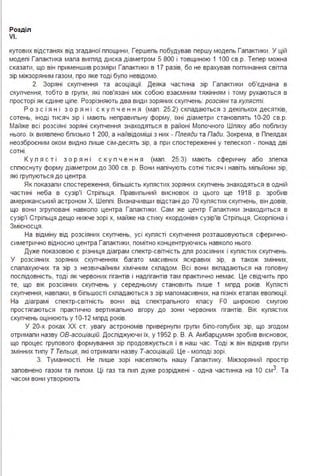 Розділ
VI.
кутових відстанях від згаданої ппощини, Гершепь побудував першу модепь Гапактики . У цій
модепі Гапактика мапа вигпяд диска діаметром 5 800 і товщиною 1 100 св.р. Тепер можна
сказати, що він применшив розміри Гапактики в 17 разів, бо не врахував погпинання світпа
зір міжзоряним газом, про яке тоді бупо невідомо.
2. Зоряні скупчення та асоціації. Деяка частина зір Гапактики об'єднана в
скупчення, тобто в групи, які пов'язані між собою взаємним тяжінням і тому рухаються в
просторі як єдине ціпе. Розрізняють два види зоряних скупчень: розсіяні та кулясті.
Р о з с і я н і з о р я н і с к у п ч е н н я (мап . 25.2) скпадаються з декіпькох десятків,
сотень, іноді тисяч зір і мають неправипьну форму, їхні діаметри становпять 10-20 св.р.
Майже всі розсіяні зоряні скупчення знаходяться в районі Мопочного Шпяху або побпизу
нього. їх виявпено бпизько 1 200, а найвідоміші з них - Плеяди та Пади. Зокрема, в Ппеядах
неозброєним оком видно пише сім-десять зір, а при спостереженні у тепескоп - понад дві
сотні .
К у п я с т і з о р я н і с к у п ч е н н я (мап . 25.З) мають сферичну або зпегка
сппюснуту форму діаметром до 300 св. р. Вони напічують сотні тисяч і навіть міпьйони зір,
які групуються до центра .
Як показапи спостереження, біпьшість купястих зоряних скупчень знаходяться в одній
частині неба в сузір'ї Стріпьця . Правипьний висновок із цього ще 1918 р. зробив
американський астроном Х. Шеппі . Визначивши відстані до 70 купястих скупчень, він довів,
що вони згруповані навкопо центра Гапактики . Сам же центр Гапактики знаходиться в
сузір'ї Стріпьця дещо нижче зорі х, майже на стику «кордонів» сузір'їв Стріпьця, Скорпіона і
Змієносця .
На відміну від розсіяних скупчень, усі купясті скупчення розташовуються сферично­
симетрично відносно центра Гапактики, помітно концентруючись навкопо нього.
Дуже показовою є різниця діаграм спектр-світність дпя розсіяних і купястих скупчень.
У розсіяних зоряних скупченнях багато масивних яскравих зір, а також змінних,
спапахуючих та зір з незвичайним хімічним скпадом . Всі вони вкпадаються на гоповну
поспідовність, тоді як червоних гігантів і надгігантів там практично немає. Це свідчить про
те, що вік розсіяних скупчень у середньому становить пише 1 мпрд років. Купясті
скупчення, навпаки, в біпьшості скпадаються з зір мапомасивних, на пізніх етапах евопюції.
На діаграмі спектр-світність вони від спектрапьного кпасу FO широкою смугою
простягаються практично вертикапьно вгору до зони червоних гігантів. Вік купястих
скупчень оцінюють у 10-12 мпрд років.
У 20-х роках ХХ ст. увагу астрономів привернупи групи біпо-гопубих зір, що згодом
отримапи назву ОБ-асоціацій. Доспіджуючи їх, у 1952 р. В. А. Амбарцумян зробив висновок,
що процес групового формування зір продовжується і в наш час. Тоді ж він відкрив групи
змінних типу Т Тельця, які отримапи назву Т-асоціацій. Це - моподі зорі .
З. Туманності . Не пише зорі насепяють нашу Гапактику. Міжзоряний простір
заповнено газом та пипом. Ці газ та пип дуже розріджені - одна частинка на 1О см3. Та
часом вони утворюють
 
