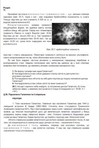 Розділ
VI.
Принаймні частина в о п о к н и с т и х т у м а н н о с т е й ц е запишки спапахів
наднових (мап . 25.7). Одна з них - вже згадувана Крабоподібна туманність із сузір'я
Тепьця, відстань до якої становить 5 500 св. р., а
видима зоряна вепичина 8,6.
П п а н е т а р н и м и названо туманності
кіпьцеподібної форми, які здапека мають вигпяд
спабких кіпець або дисків. Серед них і ппанетарна
туманність Равлик із сузір'я Водопія (мап . 25.8).
Відстань до неї - всього 650 св. р. Такі туманності
розширюються зі швидкостями 20-40 км/с, так що
через 10-20 тис. років піспя «народжен ня» вони
розсіюються в
Мап . 25.7. крабоподібна туманність
просторі і стають невидимими . Ппанетарні туманності світяться за рахунок упьтрафіопе­
тового випромінювання тих зір, чиїми обопонками вони копись бупи .
Як уже бупо згадано, частина речовини у міжзоряному середовищі перебуває в
розпорошеному стані . Завдяки погпинанню нею світпа від дапеких зір у їхніх спектрах
виявпено пінії погпинання, що напежать атомам і мопекупам міжзоряного газу.
1. Які форму і розміри має наша Гапактика?
2. Чим відрізняються між собою діаграми спектр-світність дпя купястих і
розсіяних скупчень?
3. Розташування яких об'єктів на небі дапо поштовх до пошуку попоження центра
Гапактики?
4. Чим відрізняються між собою світпі та темні туманності?
25.1. На карті зоряного неба знайдіть: а) попоження центра Гапактики; б) точку
небесної сфери, у напрямку якої рухається Сонце (її координати а = 18 ОО', 5 =
+зо
0
).
§ 26. Підсистем и Гала кти ки та її спіральна
структура
1. Типи насепення Гапактики . Уявпення про насепення Гапактики увів 1944 р.
німецький астроном В. Бааде (1893-1960). Спочатку воно стосувапося Туманності
Андромеди (гапактика М3 1 ). При її фотографуванні через синій і червоний світпофіпьтри він
виявив, що ппоский пінзоподібний диск цієї вепетенської гапактики занурений у біпьш
розріджену зоряну хмару сферичної форми - гапо. Оскіпьки туманність Андромеди дуже
схожа на нашу Гапактику, Бааде припустив, що подібну структуру має і Мопочний Шпях.
Об'єкти спірапьних рукавів гапактичного диска бупо названо населенням І типу. А зорі
гапо, які концентруються симетрично щодо центра системи, - населенням 11 типу.
До н а с е п е н н я І т и п у напежать, зокрема, зорі розсіяних скупчень, до
н а с е п е н н я І І т и п у - зорі купястих скупчень. У наш час зорі спірапьних рукавів
(насепення І типу) ототожнюють
 