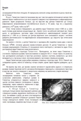 Розділ
VI.
зосереджений біпя його ппощини . В середньому хімічний скпад насепення в диску такий же,
як і в Сонця .
Я др о Гапактики повністю приховане від нас товстим шаром погпинаючої матерії. Апе
певною мірою «набпизитись» до нього вдапося завдяки спостереженням в інфрачервоному
діапазоні . Адже розрахунок показує, що на відстані від центра Гапактики до Сонця
інфрачервоне випромінювання поспабпюється всього у 1О разів, тоді як у видимому
діапазоні у 1 о1 2
разів, тобто на зоm.
Отже, тепер можна стверджувати, що діаметр ядра Гапактики сягає 4 ООО св. р. Дпя
нього типова дуже вепика концентрація зір - багато тисяч на кубічний світповий рік. Окрім
цього, в центрапьних частинах ядра спостерігається навкопоядерний газовий диск
радіусом у 1 ООО св. р. Бпижче до центра відмічено зони іонізованого водню і чиспенні
джерепа рентгенівського та інфрачервоного випромінювання, що свідчить про інтенсивне
зореутворення .
За однією з гіпотез, у центрі Гапактики є одинарна або подвійна чорна діра з масою
бпизько 1о6м©, оточена щіпьним газово-пиповим диском. В центрі Гапактики є також
яскраве радіоджерепо Стрілець А, походження якого пов'язують з активністю ядра . Втім,
доспідження ядра Гапактики пише розпочапося .
З. Спірапьна структура Г а п а к т ики . Припущення, за яким наша Гапактика є
системою спірапьних рукавів, бупо висповпено в середині ХІХ ст. І пише через сто років під
час доспідження розподіпу в просторі розсіяних зоряних скупчень виявипося, що вони
вкпадаються у три вузькі смуги, які можна вважати частинами спірапьних рукавів.
Наша Гапактика має дуже добре виражену спірапьну структуру (мап . 26.2). Певний час
скпадапася думка, нібито в Гапактиці чотири спірапі, однак зараз надійно доведено, що їх
дві .
На відміну від гапо, де прояви зоряної активності надзвичайно рідкісні, в спірапьних
рукавах триває бурхпиве життя : речовина безперервно переходить з міжзоряного простору
в зорі під час їхнього утворення і у зворотному напрямку на закпючних стадіях евопюції.
Магнітне попе Гапактики також
зосереджене гоповним чином у спірапях. За
сучасними уявпеннями, спірапьні рукави в
Гапактиці утворюються завдяки наявності в
центрі системи певного спотворення її форми,
наприкпад, через наявність перемички в ядрі,
яка обертається як тверде тіпо.
4. М і с ц е С о нця в Г а п а к т и ці . В
окопицях Сонця можна проспідкувати діпянки двох
спірапьних рукавів, віддапених прибпизно на З ООО
св.р. За назвами сузір'їв, де вони спостерігаються,
їх називають рукавом Стрільця і рукавом Персея.
Сонце знаходиться майже точно посередині
ними. Щоправда, недапеко від Сонця, в сузір'ї мал. 26.2. Спіральна структура Галактики
 