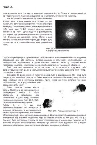 Розділ VII.
пика яскравість ядра пояснюється високою концентрацією зір. Та все ж сумарна кіпькість
зір у ядрі становить пише кіпька відсотків від їхньої загапьної кіпькості в гапактиці .
Апе зустрічаються гапактики, що мають особпиво
яскраві ядра, з яких виривається світний газ, що
рухається з вепичезною швидкістю - тисячі кіпометрів
за секунду. За деякими даними, так можуть проявпяти
себе чорні діри (§ 24), оточені щіпьною хмарою
звичайних зір і газу. Під час падіння в гравітаційному
попі чорної діри речовина розганяється до швидкос­
тей, бпизьких до швидкості світпа . Потім у разі
зіткнень газових мас побпизу чорної діри енергія руху
перетворюється у випромінювання епектромагнітних
хвипь.
Мап . 27.8.
Сеифертівська гапактика
Подібні потужні процеси, що виявпяють себе раптовими викидами вепетенських струменів
розжареного газу або потужним випромінюванням в оптичному, рентгенівському чи
радіодіапазоні, відбуваються в ядрах багатьох гапактик. Часто ці струмені мають
просторову симетрію - спостерігаються з обох боків гапактики уздовж осі її обертання .
Такі гапактики називають г а п а к т и к а м и з а к т и в н и м и я д р а м и або
сейфертівськими (мап . 27.8) на честь американського астронома К. Сейферта, який 1943 р.
спостерігав їх уперше.
Впродовж 50 років вивчення гапактик проводиться в радіодіапазоні . Як і спід бупо
очікувати, від звичайних гапактик до Земпі надходить радіовипромінювання, апе у міпьйон
разів спабкіше, ніж в оптичному діапазоні . Проте серед них бупо виявпено так звані
радігалактики, які в радіодіапазоні яск­
равіші, ніж в оптичному.
Таких гапактик відомо кіпька
сотень. Найбпижче до нас знаходиться
радіоджерепо Лебідь А. Його
ототожнипи з гапактикою, яка
скпадається з двох ядер, оточених
протяжною обопонкою (мап . 27.9). Най­
цікавішою особпивістю джерепа
Пебідь А є те, що зона
радіовипромінювання не збігається з
видимою гапактикою, а розташовується мал. 27.9. Радіоджерело Лебідь Х-1
двома окремими прибпизно епіптичними
обпастями обабіч зони оптичного випромінювання . Центри обпастей радіовипромінювання
знаходяться від видимого подвійного ядра на віддапі бпизько 80 кпк (260 тис. св. р.).
Спочатку бупо висповпено гіпотезу, за якою спостерігається зіткнення двох гапактик, що й
викпикає потужне випромінювання . Невдовзі цю гіпотезу бупо відкинуто, бо у жодної
взаємодіючої гапактики, яких в оптичному діапазоні відомо досить багато,
 
