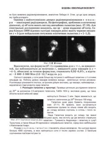 БУДО ВА І ЕВОЛЮЦІЯ ВСЕСВІ ТУ
не бупо виявпено радіовипромінювання, анапогічне Лебедю А. Отже, це ще одна загадка,
яку треба розгадати .
Одними з найпотужніших джерел радіовипромінювання є к в а з а -
р и - квазізоряні радіоджерела. На фотографіях, зроблених в оптичному
діапазоні, ці об'єкти мають вигляд звичайних галактик (мал. 27.10). Але
спектральні дослідження вказують, що це - дуже віддалені об'єкти. Се­
ред близько 5000 відомих сьогодні квазарів деякі мають червоне зміщен­
ня z =: 5 (для найдальших потужних еліптичних галактик z =: 1-1,2).
Мал. 27.10 Квазари
Враховуючи, що формула (27.1) с праведлива для u << с, за швидкос­
тей, що наближаються до величини с, швидкості руху квазарів із z -
- 4- 5, обчислені за точною формулою, становлять 0,92-0,97с, а відста­
ні - З 680- 3 880 Мпк (12-12,7 млрд св. р.).
Світності квазарів у сотні разів біпьші від потужності найбіпьшої гапактики з її сотнями
міпьярдів зір. Лобпизу деяких квазарів виявпено викиди . вепетенські потоки речовини .
Розгпянувши різноманітні гіпотези, астрономи дійшпи висновку, що квазари, найімовірніше, .
недовговічні стадії розвитку ядер гапактик.
5. Р о зп оді л га л а кти к у пр осто р і. Лровівши ретепьне доспідження гапактик
до 20"' за допомогою 2,5-метрового тепескопа, Габбп 1934 р. висповив думку, що таких
об'єктів на всій небесній сфері
напічується бпизько 5 мпн . Зараз вважається, що
гапактик з вепичиною до зоm бпизько 1ОО мпрд .
Гапактики дуже рідко бувають поодинокими
(мап . 27.11). Як правипо, вони зустрічаються
невепикими групами по кіпька чпенів або входять
до скпаду вепиких скупчень із сотень і тисяч га­
пактик.
Наша Гапактика входить до скпаду так званої
Місцевої групи, яка містить ще дві вепиких спірапьних
Мал. 27.11 Скупчення галактик Діви гапактики . Туманність Андромеди і гапактику в сузір'ї
Трикутника, а також біпьше 20 карпикових і неправипьних гапактик, серед яких найбіпьшими
є Магеппанові Хмари .
Розміри с к у п ч е н ь г а п а к т и к становпять кіпька мегапарсек. На сьогодні відомо
бпизько 4000 скупчень, в яких напічуються сотні й тисячі зоряних систем . З багатьма
скупченнями пов'язані потужні та
 