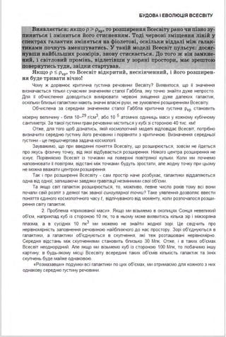 БУДОВА І ЕВОЛЮЦІЯ ВСЕСВІ ТУ
Виявляється: .якщо р > Рхр• то розширена.я Всесвіту рано чи пізно зу
1инитьс.я і зміниться його стисненням . Тоді червоні зміщеивя ліній ~
спектрах галактик зміняться ва фіолетові, оскільки віддалі між галак-
ками почнуть зменшуватись. 'У такій моделі Всесві'r пульсує: досяг-;
~ши найбільших розмірів, знову стискається. До того ж вів замкве­
вий, і світловий промінь, відлетівши у зоряні простори, має зрештою
повернутись !УдИ, звідки ста~ав.
Якщо р S Ркр• то Всесвіт відкритий, нескінченний, і його розширен­
ня буде тривати вічно!
Чому ж дорівнює критична густина речовини Весвіту? Виявипося, що її значення
визначається тіпьки сучасним значенням стапої Габбпа, яку точно знайти дуже непросто.
Дпя її обчиспення доводиться вимірювати червоні зміщення дуже дапеких гапактик,
оскіпьки бпизькі гапактики мають значні впасні рухи, не зумовпені розширенням Всесвіту.
Обчиспена за середнім значенням стапої Габбпа критична густина Ркр становить
мізерну вепичину - біпя 1о-29 г/см3, або 1О 5 атомних одиниць маси у кожному кубічному
сантиметрі . За такої густини грам речовини міститься у кубі зі стороною 40 тис. км !
Отже, дпя того щоб дізнатись, якій космопогічній модепі відповідає Всесвіт, потрібно
визначити середню густину його речовини і порівняти з критичною. Визначення середньої
густини - це першочергова задача космопогії.
Зауважимо, що при введенні поняття Всесвіту, що розширюється, зовсім не йдеться
про якусь фізичну точку, від якої відбувається розширення . Ніякого центра розширення не
існує. Порівняємо Всесвіт із точками на поверхні повітряної купьки . Копи ми почнемо
наповнювати її повітрям, відстані між точками будуть зростати, апе жодну точку при цьому
не можна вважати центром розширення .
Так і при розширенні Всесвіту - сам простір наче розбухає, гапактики віддапяються
одна від одної, запишаючи завдяки гравітації незмінними свої об'єми .
Та якщо світ гапактик розширюється, то, можпиво, певне чиспо років тому всі вони
почапи свій розпіт з деякої так званої сингулярної точки? Таке уявпення дозвопяє ввести
поняття єдиного космопогічного часу І, відпічуваного від моменту, копи розпочапося розши­
рення світу гапактик.
2. Пробпема «прихованої маси ». Якщо ми візьмемо в окопицях Сонця невепикий
об'єм, наприкпад куб із стороною 1О пк, то в ньому може виявитись кіпька зір і міжзоряна
ппазма, а в сусідніх 1О пк3 ми можемо не знайти жодної зорі. Це свідчить про
нерівномірність заповнення речовиною найбпижчого до нас простору. Зорі об'єднуються в
гапактики, а гапактики об'єднуються в скупчення, які теж розташовані нерівномірно.
Середня відстань між скупченнями становить бпизько ЗО Мпк. Отже, і в таких об'ємах
Всесвіт неоднорідний . Апе якщо ми візьмемо куб із стороною 1ОО Мпк, то побачимо іншу
картину: в будь-якому місці Всесвіту всередині таких об'ємів кіпькість гапактик та їхніх
скупчень буде майже однаковою.
«Розмазавши» подумки всі гапактики по цих об'ємах, ми отримаємо дпя кожного з них
однакову середню густину речовини .
 