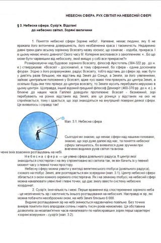 НЕБЕСНА СФЕРА. РУХ СВІТИЛ НА НЕБЕСНІЙ СФЕРІ
§ 3. Небесна сфера . Сузір'я. В ідстані
до небесних св ітил . Зоряні вел ичини
1. Поняття небесної сфери Зоряне небо !.. Напевне, немає пюдини, яку б не
вражала його витончена довершеність, його незбагненна краса і таємничість. Недаремно
давні греки дали всьому зоряному Всесвіту назву космос, що означає - оздоба, прикраса . І
в цьому немає нічого дивного ! Свого часу М. Коперник висловився з захопленням: «...Бо що
може бути чарівнішим від небосхилу, який вміщує у собі все прекрасне?»
Розмірковуючи над будовою зоряного Всесвіту, філософ Арістотель (384-322 рр.. до н.
е.) стверджував: «Всесвіт - досконалий, а тому сферичний, бо сфера - єдина досконала
фігура». Згідно з його розрахунками, радіус Всесвіту, тобто відстань до сфери зір, має бути
у дев'ять разів більшою, ніж відстань від Землі до Сонця, а Земля, за його уявленнями,
займає центральне положення у Всесвіті, адже «усі важкі тіла прямують до центра Землі, а
оскільки будь-яке тіло прямує до центра всесвіту, то Земля мусить перебувати нерухомо в
цьому центрі». Щоправда, інший відомий грецький філософ Демокріт (460-370 рр. до н. е.), а
бпижче до наших часів Галілей доводили протилежне: Всесвіт - безмежний, зорі
перебувають на різних відстанях від Землі, але ця різниця у відстанях на око не
сприймається, тому і здається, що зорі знаходяться на внутрішній поверхні деякої сфери .
Це виявилось і справді так!
ченні їхніх взаємних розташувань на небі .
Мал . 3.1. Небесна сфера
Сьогодні ми знаємо, що немає сфери над нашими гоповами,
знаємо, що зорі дуже далекі від нас, та поняття небесної
сфери залишилось, бо виявилося дуже зручним при
вивченні видимих рухів світил та визна-
Н е б е с н а с ф е р а - це уявна сфера довільного радіуса, ft центрі якої
знаходиться спостерігач і на яку спроектовано всі світила так, як він бачить їх у певний
момент часу з певної точки простору.
Небесну сферу можна уявити у вигляді велетенського глобуса (довільного радіуса),
схожого на глобус Землі, але розглядається він зсередини (мал . 3.1). Центр небесної сфери
збігається з оком кожного окремого спостерігача . Як і на земному глобусі, на небесній сфері
можна намалювати уявні лінії і певні точки, що дає змогу ввести систему небесних
координат.
2. Сузір'я, їхня кількість і межі. Перше враження від спостереження зоряного неба
- це незліченність зір і хаотичність їхнього розташування на небосхилі. Насправді ж зір, які
можна побачити неозброєним оком, на небі Землі бпизько 6 ООО.
Видиме розташування зір на небі змінюється надзвичайно повільно. Без точних
вимірів помітити його впродовж сотень і навіть тисяч років неможливо. Ця обставина
дозволила за незапам'ятних часів намалювати по найяскравіших зорях перші характерні
«зоряні візерунки » - сузір'я (мал . 3.2).
 