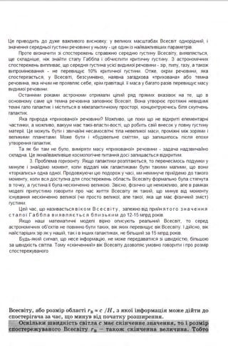Це приводить до дуже важпивого висновку: у вепиких масштабах Всесвіт однорідний, 1
значення середньої густини речовини у ньому - це один із найважпивіших параметрів.
Проте визначити зі спостережень справжню середню густину Всесвіту, виявпяється,
ще скпадніше, ніж знайти сталу Габбла і обчислити критичну густину. З астрономічних
спостережень випливає, що середня густина усієї видимої речовини - зір, пилу, газу, а також
випромінювання - не перевищує 10% критичної густини . Отже, окрім речовини, яка
спостерігається, у Всесвіті, безсумнівно, наявна загадкова «прихована» або темна
речовина, яка нічим не проявляє себе, крім гравітації. її маса у багато разів перевищує масу
видимої речовини .
Останніми роками астрономи отримали цілий ряд прямих вказівок на те, що в
основному саме ця темна речовина заповнює Всесвіт. Вона утворює протяжні невидимі
темні гало галактик і міститься в міжгалактичному просторі, концентруючись біля скупчень
галактик.
Яка природа «прихованої» речовини? Можпиво, це поки що не відкриті елементарні
частинки, а можпиво, вакуум має таюі-власти-вості, що робить свій внесок у повну густину
матерії. Це можуть бути і звичайні несамосвітні тіла невеликої маси, проміжні між зорями і
вепикими планетами . Може бути і «будівельне сміття », що залишилось після епохи
утворення галактик.
Та як би там не було, виміряти масу «прихованої» речовини - задача надзвичайно
скпадна . Це якнайважпивіше космологічне питання досі залишається відкритим .
З. Пробпема горизонту. Якщо галактики розлітаються, то перенесімось подумки у
минуле і знайдімо момент, коли віддалі між галактиками були такими малими, що вони
«торкались» одна одної. Продовжуючи цю подорож у часі, ми неминуче прийдемо до такого
моменту, коли вся доступна для спостережень область Всесвіту формально була стягнута
в точку, а густина її була нескінченно вепикою. Звісно, фізично це неможпиво, але в рамках
моделі припустимо говорити про час життя Всесвіту як такий, що минув від моменту
існування нескінченно великої (чи просто великої, але такої, яка ще має фізичний зміст)
густини .
Цей час, що називається в і ко м Вс е с в і т у , залежно від прийнят о г о з нач е ння
с т а л о ї Га б б л а в и я в л я є т ь с я б л и з ь к и м до 12-15 млрд років.
Якщо наші математичні моделі вірно описують реальний Всесвіт, то серед
астрономічних об'єктів не повинно бути таких, вік яких перевищує вік Всесвіту. І дійсно, вік
найстаріших зір як у нашій, так і в інших галактиках, не більший за 15 млрд років.
Будь-який сигнал, що несе інформацію, не може передаватися зі швидкістю, більшою
за швидкість світла . Тому «скінченний » вік Всесвіту дозволяє умовно говорити і про розмір
спостережуваного
Всесвіту, або розмір області r8 "' с ІН, з якої інформація може дійти до
спостерігача за час, що минув від початку розширення_
Оскіл ьки ш видкість світла с має скінченне значення, то і розмір
спосте жувавого Всесвіту r8 - також скінченна величина. Тобто
 