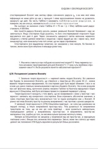 БУДОВА 1 ЕВОЛЮЦІЯ ВСЕСВІТУ
спостережуваний Всесвіт має вигпяд сфери скінченного радіуса г8 , з-за меж якої ніяка
інформація не може дійти до нас у принципі . І ніяке вдосконалення техніки не дозволить
зазирнути ще далі . На честь Габбла її називають г а б б л і в с ь ким р а д і у с о м , а
поверхня, яку він описує, називається а б с о л ю т н и м г о р и з о н т о м .
На сьогодні за значення сталої Габбла Н = 75 км І (с • Мпк) габблів-ський радіус
становить 4 ООО Мпк.
Але поняття радіуса Всесвіту досить умовне: реальний Всесвіт безмежний і ніде не
закінчується . Якщо спостерігач буде рухатись, то його спостережуваний «горизонт» буде
відсуватися все далі й далі . Через скінченність швидкості світла величина червоного
зміщення у спектрі далекої галактики є водночас і мірою віддалі до неї, і мірою часу, який
минув відтоді, коли вона випустила той сигнал, що ми зараз сприймаємо.
Спостерігаючи все віддаленіші галактики, ми зазираємо у їхнє минуле, бо бачимо їх
такими, якими вони були мільйони й мільярди років тому.
1. Яка мета ставиться при побудові космопогічної моделі? 2. Чому параметр гус­
тини речовини такий важпивий для допі Всесвіту? З. У чому суть пробпеми «при­
хованої» маси? 4. Як Ви розумієте поняття «абсолютний горизонт»?
§ 29. Походження і розвиток Всесвіту
1. Загальна теорія відносності - наріжний камінь моделі Всесвіту. Всі уявлення
про будову та виникнення Всесвіту, що з'явилися у людства до 20-х років ХХ ст" можна
вважати теоретичними міркуваннями, бо спостережні дані були вкрай обмежені . І все ж на
основі цих даних повільно вимальовувалася картина «будівлі» Всесвіту. На основі роздумів
про світ фізичних явищ, критичного аналізу механіки Галілея та Ньютона народилася теорія
відносності Ейнштейна, якій було вготовано провести справжній переворот у фізиці .
Теорія відносності виходить з того факту, що всі вимірювання і зміни у просторі і часі
відносні і залежать від конкретного спостерігача . Вони втрачають абсолютне значення, а
сама структура простору-часу визначається тим чи іншим розподілом мас у Всесвіті . В
різних частинах Всесвіту простір по-різному викривлений, і час протікає з різною швидкістю.
У загальній теорії відносності (ЗТВ) Ейнштейна гравітація - не сила (що дивовижно на
перший погляд), а тільки викривлення простору-часу. Тіла рухаються по викривлених
траєкторіях не тому, що на них діє сила гравітації, - вони рухаються найкоротшим,
«найшвидшим» шляхом у викривленому просторі-часі . А викривляють простір-час
матеріальні тіла, подібно до того, як масивна кулька прогинає натягнуту плівку.
Матерія за Ейнштейном не занурена у незалежний від неї простір-час, а нероздільно
пов'язана з ним і, більше того, визначає його параметри . Звісно, може так статися, що через
деякий час положення ЗТВ будуть відхилені в результаті більш досконалих
 