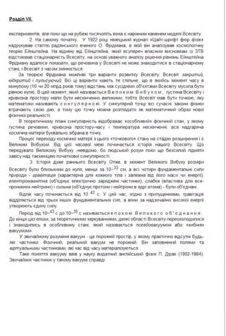 Розділ VII.
експериментів, але поки що на рубежі тисячоліть вона є наріжним каменем моделі Всесвіту.
2. На самому початку... У 1922 році німецький журнал «Цайт-шрифт фюр фізіК>>
надрукував статтю радянського вченого О. Фрідмана, в якій він аналізував космологічну
теорію Ейнштейна . На відміну від Ейнштейна, який всупереч власним висновкам із ЗТВ
відстоював стаціонарність Всесвіту, на основі уважного аналізу рішення рівнянь Ейнштейна
Фрідману вдалося показати, що речовина у Всесвіті не може знаходитися в стаціонарному
стані, і Всесвіт з часом змінюється .
За теорією Фрідмана можливі три варіанти розвитку Всесвіту: Всесвіт закритий,
відкритий і пульсуючий. Всі ці варіанти мають те спільне, що в якийсь момент часу в
минулому (1О чи 20 млрд років тому) відстань між сусідніми об'єктами Всесвіту мусила бути
рівною нулю, В цей момент, який називається В е л и к и м В и б ух о м , густина Всесвіту і
кривизна простору мали бути нескінченно великими, тобто Всесвіт мав бути точкою, яку
математики називають с и н г у л я р н о ю . У сингулярній точці всі сучасні закони фізики
втрачають свою дію, а тому цю точку можна розглядати як математичний образ нової
фізичної реальності .
В теоретичному плані сингулярність відображає «особливий » фізичний стан, у якому
густина речовини, кривизна простору-часу і температура нескінченні : вся надгаряча
космічна матерія буквально зібрана в точку.
Процес переходу космічної матерії з цього «точкового» стану на стадію розширення і є
Великим Вибухом . Від цієї часової межі починається історія нашого Всесвіту. Що
передувало Великому Вибуху -невідомо, бо людський розум поки що безсилий підняти
завісу над таємницею початкової сингулярності .
З. Історія дуже раннього Всесвіту Отже, в момент Великого Вибуху розміри
Всесвіту були близькими до нуля, менші за 1о-33 см, а всі чотири фундаментальні сили
природи - гравітація (характерна для кожного тіла і залежна від його маси чи енергії),
електромагнітна (об'єднує електрично заряджені частинки), слабка (властива для все­
проникних нейтрино) і сильна (об'єднує протони і нейтрони в ядрі атома) - були об'єднані .
Відлік часу починається від 1О 43 с. У цей час, згідно з припущеннями, гравітація
відділяється від трьох інших фундаментальних сил, а вони за надзичайно високої енергії
утворюють єдину силу.
Період від 1о-43
с до 1о-35 с називається е п о х о ю В е л и к о г о о б ' є д н а н н я .
До кінця цієї епохи, за теоретичними міркуваннями, деякі області Всесвіту переохолодилися
і знаходились в особливому стані, який називається псевдовакуумом або «хибним
вакуумом».
У звичайному розумінні вакуум - це порожній простір, у якому практично відсутні будь­
які частинки . Фізичний, реальний вакуум не порожній . Він заповнений полями та
віртуальними частинками, які час від часу матеріалізуються .
Таке поняття вакууму ввів у науку видатний англійський фізик П. Дірак (1902-1984).
Звичайних частинок у такому вакуумі справді
 