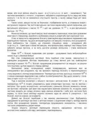 немає, але існує велика кількість інших - в ір т у а л ь н и х (з англ . - «можливих»). Такі
частинки виникають з «нічого», з порожнечі, набуваючи скороминуще буття, перш ніж знову
зникнути . І як би ми не намагалися спустошити простір, у ньому завжди буде рій таких
частинок.
Таким чином, вакуум постає не безликим і позбавленим життя, а сповненим енергії і
нестримного творення . Час життя віртуальних частинок надзвичайно малий (наприклад, для
віртуального електрона з масою 1О ·27 г цей час дорівнює 1О ·21 с, а для віртуального
протона - 1О · 24 с).
Фізики встановили, що такий вакуум, який називають квантовим, може мати дивовижні
властивості . Наприклад, виробляти необмежену кількість енергії або мати від'ємний тиск.
Отже, в першу мить народження Всесвіту гравітаційне відштовхування переважало над
гравітаційним тяжінням, під дією антигравітаційних сил вакууму і почалось його розширення .
Воно відбувалось так стрімко, що отримало спеціальну назву - роздування або
і н ф л я ц і я . Саме одна з областей вакууму, яка пройшла фазу інфляції і яка спершу була
набагато менша протона, а за мить досягла розмірів апельсина, і стала маленьким
Всесвітом .
Кожні 1о·34
с Всесвіт подвоював свої розміри - роздування йшло вибухоподібним
чином . А це і є Великий Вибух!
Апе стан псевдовакууму нестійкий . Коли подібний стан зникає, закінчується й
інфляційне роздування . Миттєво перейшовши до стану звичної для нас гравітаційної
взаємодії в момент 1о-35 с, Всесвіт продовжував розширюватися за інерцією, за рахунок
того поштовху, що був наданий у період інфляції.
Величезний запас потенціальної енергії псевдовакууму, величина якої не
зменшувалася при роздуванні, під час фазового переходу Всесвіту із переохолодженого
стану виділився у вигляді випромінювання. Температура миттєво зросла до значення 1о2Т К
і сильна взаємодія відділилася від слабкої та електромагнітної. Від цього моменту і поча­
лась історія г а р я ч о г о В с е с в і т у .
Тоді ж виникла асиметрія у кількості частинок і античастинок. В момент 10'0
с за
температури 1 О1 5
К почали утворюватись важкі елементарні частинки, такі як протони і
нейтрони . При цьому антипротонів і антинейтронів у ранньому Всесвіті виявилось менше,
ніж протонів і нейтронів. Цей факт має надзвичайно важливе значення, бо, як відомо, важкі
частинки входять до складу атомних ядер хімічних елементів. І якби всіх частинок було
порівну, то після їхньої анігіляції жодного атомного ядра не змогло б утворитися, і той
Всесвіт, який ми знаємо, не існував би .
Деякий час Всесвіт перебував у так званому рівноважному стані . Відбувалось
народження та анігіляція частинок з античастинками з виділенням енергії у вигляді квантів
світла . Апе розширення тривало, температура продовжувала знижуватись, і масивних
частинок утворювалось дедалі менше.
Згодом кількість анігіляцій перевищила кількість народжених частинок, всі
античастинки знайшли собі пару і анігілювали, перетворившись
 