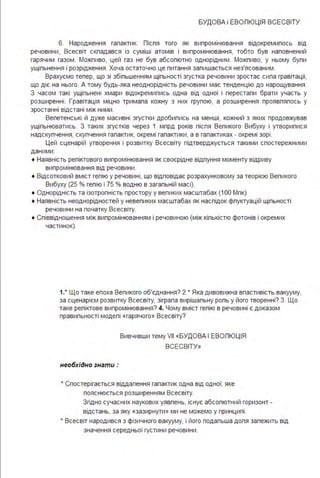 БУДОВА і ЕВОЛЮЦІЯ ВСЕСВІТУ
6. Народження галактик. Лісля того як випромінювання відокремилось від
речовини, Всесвіт складався із суміші атомів і випромінювання, тобто був наповнений
гарячим газом . Можливо, цей газ не був абсолютно однорідним . Можливо, у ньому були
ущільнення і розрідження . Хоча остаточно це питання залишається нез'ясованим .
Врахуємо тепер, що зі збільшенням щільності згустка речовини зростає сила гравітації,
що діє на нього. А тому будь-яка неоднорідність речовини має тенденцію до нарощування .
З часом такі ущільнені хмари відокремились одна від одної і перестали брати участь у
розширенні . Гравітація міцно тримала кожну з них групою, а розширення проявлялось у
зростанні відстані між ними .
Велетенські й дуже масивні згустки дробились на менші, кожний з яких продовжував
ущільнюватись. З таких згустків через 1 млрд років після Великого Вибуху і утворилися
надскупчення, скупчення галактик, окремі галактики, а в галактиках - окремі зорі .
Цей сценарій утворення і розвитку Всесвіту підтверджується такими спостережними
даними :
• Наявність реліктового випромінювання як своєрідне відлуння моменту відриву
випромінювання від речовини .
• Відсотковий вміст гелію у речовині, що відповідає розрахунковому за теорією Великого
Вибуху (25 % гелію і 75 % водню в загальній масі).
• Однорідність та ізотропність простору у великих масштабах (1ОО Мпк).
• Наявність неоднорідностей у невеликих масштабах як наслідок флуктуацій щільності
речовини на початку Всесвіту.
• Співвідношення між випромінюванням і речовиною (між кількістю фотонів і окремих
частинок).
1.• Що таке епоха Великого об'єднання? 2.* Яка дивовижна властивість вакууму,
за сценарієм розвитку Всесвіту, зіграла вирішальну роль у його творенні? З. Що
таке реліктове випромінювання? 4. Чому вміст гелію в речовині є доказом
правильності моделі «гарячого» Всесвіту?
необхідно знати :
Вивчивши темуVІІ «БУДОВА І ЕВОЛЮЦІЯ
ВСЕСВІТУ»
• Спостерігається віддалення галактик одна від одної, яке
пояснюється розширенням Всесвіту.
Згідно сучасних наукових уявлень, існує абсолютний горизонт -
відстань, за яку «зазирнути» ми не можемо у принципі .
• Всесвіт народився з фізичного вакууму, і його подальша доля залежить від
значення середньої густини речовини .
 