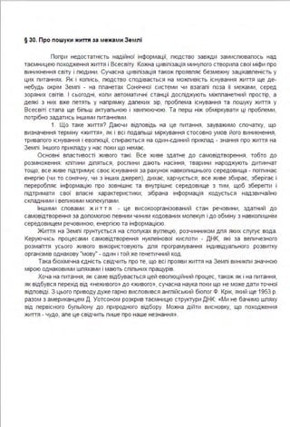 § 30. Про пошуки життя за межа ми Зе млі
Попри недостатність надійної інформації, пюдство завжди замиспювалось над
таємницею походження життя і Всесвіту. Кожна цивілізація минулого створила свої міфи про
виникнення світу і пюдини. Сучасна цивілізація також проявляє безмежну зацікавленість у
цих питаннях. Як і колись, людство сподівається на можпивість існування життя ще де­
небудь окрім Землі - на планетах Сонячної системи чи взагалі поза її межами, серед
зоряних світів. І сьогодні, коли автоматичні станції досліджують міжпланетний простір, а
деякі з них вже летять у напрямку далеких зір, пробпема існування та пошуку життя у
Всесвіті стала ще більш актуальною і хвилюючою. Та перш ніж обміркувати ці проблеми,
потрібно задатись іншими питаннями .
1. Що таке життя? Даючи відповідь на це питання, зауважимо спочатку, що
визначення терміну «життя », як і всі подальші міркування стосовно умов його виникнення,
тривалого існування і еволюції, спираються на один-єдиний приклад - знання про життя на
Землі . Іншого прикладу у нас поки що немає.
Основні властивості живого такі . Все живе здатне до самовідтворення, тобто до
розмноження : клітини діляться, рослини дають насіння, тварини народжують дитинчат
тощо; все живе підтримує своє існування за рахунок навколишнього середовища - поглинає
енергію (чи то сонячну, чи з інших джереп), дихає, харчується; все живе збирає, зберігає і
переробляє інформацію про зовнішнє та внутрішнє середовище з тим, щоб зберегти і
підтримати свої власні характеристики; зібрана інформація кодується надзвичайно
складними і великими молекулами .
Іншими словами: ж и тт я - це високоорганізований стан речовини, здатний до
самовідтворення за допомогою певним чиним кодованих молекул і до обміну з навколишнім
середовищем речовиною, енергією та інформацією.
Життя на Землі грунтується на сполуках вуглецю, розчинником для яких слугує вода .
Керуючись процесами самовідтворення нуклеїнової кислоти - ДНК, які за величезного
розмаїття усього живого використовують для програмування індивідуального розвитку
організмів однакову "мову" - один і той же генетичний код .
Така біохімічна єдність свідчить про те, що всі прояви життя на Землі виникли значною
мірою однаковими шляхами і мають спільних пращурів.
Хоча на питання, як саме відбувається цей еволюційний процес, також як і на питання,
як відбувся перехід від «неживого» до «живого», сучасна наука поки що не може дати точної
відповіді . З цього приводу дуже гарно висловився англійський біолог Ф. Крік, який ще 1953 р.
разом з американцем Д . Уотсоном розкрив таємницю структури ДНК: «Ми не бачимо шляху
від первісного бульйону до природного відбору. Можна дійти висновку, що походження
життя - чудо, але це свідчить лише про наше незнання ».
 