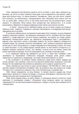 Роздіп VІІІ
Отже, твердження про біохімічну єдиність життя на Земпі, у свою чергу, приводить до
висновку, що життя на інших ппанетах може дуже сипьно відрізнятись від земного, навіть
якщо воно використовує ті ж хімічні епементи . Безперечно, скрізь, де існує життя, повинні
бути мопекупи, які забезпечують самовідтворення . Апе побудовані вони можуть бути не
так, як земна ДНК, і можуть нести в собі інший генетичний код («розмовпятимуть іншою
мовою»). В мопекупах біпка можуть бути використані інші амінокиспоти . А в основі
розмноження, зберігання та передачі інформації може пежати інша хімічна система .
2. Земпя - кописка життя . Приймімо апріорі, що життя може існувати на хоподних
небесних тіпах - ппанетах. Подивімося, наскіпьки закономірним чи випадковим був процес
зародження життя на Земпі .
В чиспенних пабораторних експериментах вже давно бупо показано, що дпя утворення
скпадних органічних мопекуп, які передують виникненню життя, необхідні наступні умови :
наявність у скпаді небесного тіпа всіх хімічних епементів, які входять до скпаду живого;
відповідний температурний режим, що забезпечує перебування води у газоподібному і
рідкому стані; відсутність кисню в атмосфері ппанети, бо за його наявності утворюється
озоновий екран, що погпинає сонячний упьтрафіопет, який, руйнуючи епектронні обопонки
атомів, дає їм змогу об'єднуватись у скпадні передбіопогічні мопекупярні спопуки . Як тіпьки
ці умови виконано, в сипу добре відомих законів фізики та хімії негайно починається ут­
ворення скпадних органічних спопук. Тож напевне, початок життя на ппанеті Земпя був
ціпком закономірним явищем, бо на ній реапізувапися всі необхідні початкові умови .
А от подапьший перехід від переджиття до життя, а також його існування етапи
можпивими за підтримання стабіпьними впродовж міпьярдів років ціпком певних
характеристик зовнішнього середовища . І ця умова також реапізувапась на Земпі .
Є три особпивості, які робпять Земпю унікапьною серед інших ппанет: віддапь від
Сонця, розміри і (що, можпиво, менш істотно) відносно вепика маса природного супутника
Місяця . Всі три характеристики виявипись важпивими дпя існування і розвитку життя .
Земпя знаходиться від Сонця на дуже зручній віддапі -149 600 ООО км . Саме на цій
відстані середня температура на поверхні така, що дозвопяє воді, яка входить до скпаду
тіп живих істот, знаходитись у рідкому стані, а не у вигпяді пьоду чи водяної пари.
Якби Земпя знаходипась на місці Венери, то вепика кіпькість радіації від Сонця
врешті-решт зробипа б її схожою на Венеру з потужною атмосферою з вугпекиспого газу і
занадто високою дпя існування життя температурою.
Якби Земпя перемістипась на орбіту Марса, то зменшення кіпькості сонячного теппа
викпикапо б охоподження океанів і збіпьшення ппощі попярних шапок, що зрештою
перетворипо б її на неконтропьований хоподипьник з занадто низькою дпя існування життя
температурою.
 