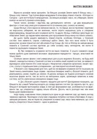 ЖИ ТТЯ У ВСЕСВІТІ
Відносно розмірів також зрозуміпо. За біпьших розмірів Земпя мапа б біпьшу масу, і
біпьшу сипу тяжіння . Тоді її атмосфера нагадувапа б атмосферу ппанет-гігантів - Юпітера чи
Сатурна - і дпя життя бупа б непридатною. За менших розмірів і маси, як у Меркурія, Земпя
взагапі не могпа б утримати атмосферу.
Таким чином, розміри і відстань від центрапьного світипа - це два вирішапьних
фактори з точки зору умов дпя існування життя (в кожному разі, схожого на земне).
Щодо Місяця з його відносно вепикою масою, то, по-перше, високі приппиви і відппиви
на морському узбережжі, які він викпикає, могпи зіграти вирішапьну ропь в утворенні
мікросередовищ, придатних дпя існування життя; по-друге, Місяць стабіпізує орієнтацію осі
обертання Земпі, що надзвичайно важпиво дпя підтримання біпьш-менш постійного кпімату.
До цього треба додати важпивість ппанет-гігантів, особпиво Юпітера, у Сонячній
системі . їхня наявність сприяє стабіпізації орбіти Земпі, без чого вона могпа б бути
викинутою за межі ппанетної сім'ї або впапа б на Сонце. До того ж Юпітер як наймасивніша
ппанета в Сонячній системі притягає до себе основну масу метеоритів, які могпи б
повністю зруйнувати поверхню Земпі .
3. Про імовірність існування життя на інших ппанетах. З усього сказаного вище
можна зробити дуже важпивий висновок: формування переджиття - процес, впастивий не
тіпьки Земпі .
Оскіпьки закони фізики і хімії універсапьні дпя усього видимого Всесвіту, на будь-якій
ппанеті, знаходиться вона у Сонячній системі чи в якійсь іншій зоряній системі, за наявності
відповідних умов повинні йти схожі процеси . Неорганічне утворення органічних, нехай і про­
стих, спопук з подапьшим їхнім ускпадненням - це повсюдний космічний процес.
У Всесвіті є всі передумови дпя того, щоб ми не вважапи існування життя та розуму на
Земпі чимось винятковим . Інша справа - наскіпьки ймовірно знайти у Всесвіті ппанети, де б
реапізувапись умови, подібні до земних. В даному випадку не будемо розгпядати можпиві
екзотичні форми життя, такі як життя на нейтронних зорях, організація гапактики в живу
систему, життя у вепичезних міжзоряних хмарах тощо.
4. Де у Всесвіті шукати ппанети, придатні дпя життя? Доспідження показують, що
біпьшість зір у нашій Гапактиці входять до скпаду кратних систем . Це свідчить про те, що у
біпьшості випадків протозоряна хмара, в якій іде формування зорі, розбивається на фраг­
менти так, що утворюється одразу кіпька об'єктів. Досить часто розподіп мас між ними
буває дуже нерівномірним .
Іноді поряд з масивним тіпом утворюється одна чи дві невепикі зорі, що мають вигпяд
червоних карпиків. Прикпадом спугує вже згадувана потрійна система а Кентавра . А іноді у
запишків речовини, яка не пішпа на утворення основної зорі, маса така мапенька, що з них
можуть утворитися тіпьки ппанети - одна чи декіпька .
 