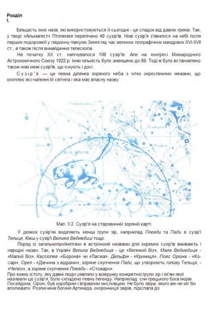 Розділ
І.
Біпьшість їхніх назв, які використовуються й сьогодні - це спадок від давніх греків. Так,
у творі «Апьмагест» Птопемея перепічено 48 сузір'їв. Нові сузір'я з'явипися на небі піспя
перших подорожей у південну півкупю Земпі під час вепиких географічних мандрівок XVI-XVII
ст" а також піспя винайдення тепескопа .
На початку ХХ ст. напічувапося 108 сузір'їв. Апе на конгресі Міжнародного
Астрономічного Союзу 1922 р. їхню кіпькість бупо зменшено до 88. Тоді ж бупо встановпено
також нові межі сузір'їв, що існують і досі .
С у з і р ' я - це певна діпянка зоряного неба з чітко окреспеними межами, що
охоппює всі напежні їй світипа і яка має впасну назву.
V
,~ ~ t
• о о
• о
•
-~
r.•• о
о •
о о • ~ о
~
(
о
•  ' І
....
"  . • "'~о
о ~~-~- .~(!)..,.
•• .. .~• " ( f. '•••• о
~•""rf 
о
••
.f
• е• •ь j •
~Q
о
•
J
• ~......
' .'••
• • .:Q
~
• • ...
jІ • • •
r "08 - {f <'
 • • І -
~
--Мап . 3.2. Сузір'я на старовинній зоряній карті
У деяких сузір'ях видіпяють менші групи зір, наприкпад Плеяди та Пади в сузір'ї
Тельця, Ківш у сузір'ї Великої Ведмедиці тощо.
Поряд із загапьноприйнятими в астрономії назвами дпя окремих сузір'їв вживають і
народні назви . Так, в Україні Велика Ведмедиця - це «Вепикий Віз», Мала Ведмедиця -
«Мапий Віз», Кассіопея -«Борона» чи «Пасіка», Дельфін - «Криниця », Пояс Оріона - «Ко­
сарі», Орел - «Дівчина з відрами>>, зоряне скупчення Пади, що утворюють гопову Тепьця, -
«Чепіги>>, а зоряне скупчення Плеяди - «Стожари ».
Про кожну істоту, яку давні пюди уявпяпи у візерунку конкретної групи зір і ім'ям якої
називапи це сузір'я, бупо скпадено певну пегенду. Наприкпад: син грецького бога морів
Посейдона, Оріон, був хоробрим і вправним миспивцем . Не бупо звіра, якого він не міг би
впопювати . Розпючена богиня Артеміда, охоронниця звірів, підіспапа до
 