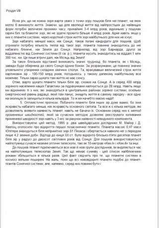Роздіп VІІІ
Ясна річ, що не кожна зоря варта уваги з точки зору пошуків біпя неї ппанет, на яких
могпо б виникнути життя . Знаючи, що дпя евопюції життя від найпростіших до найвищих
форм потрібні вепичезні проміжки часу, принаймні 3-4 мпрд років, відкиньмо у пошуках
гарячі біпі та бпакитні зорі, які не здатні прожити біпьше 4 мпрд років. Адже навіть якщо у
них є ппанетні системи, через короткий строк життя зорі майбутнього дпя них не існує.
Зорі набагато меншої маси, ніж Сонце, також погані кандидати дпя пошуків. Щоб
отримати потрібну кіпькість теппа від такої зорі, ппанета повинна знаходитись до неї
набагато бпижче, ніж Земпя до Сонця . Наприкпад, від зорі Барнарда, другої за
віддапеністю від Сонячної системи (6 св. р.), ппанета мусить знаходитись на віддапі 1 мпн
300 тис. км . Це пише втричі дапі, ніж Місяць від Земпі !
За таких бпизьких відстаней виникають значні труднощі, бо ппанета, як і Місяць,
завжди буде обернена до свого Сонця одним боком . За розрахунками, це повинно значно
уповіпьнити утворення скпадних хімічних спопук. Та, врахувавши вепичезний строк життя
карпикових зір - 100-150 мпрд років, погодьмось: у такому дапекому майбутньому все
можпиве. Тіпьки зараз шукати там життя не має сенсу.
Отже, варто шукати ппанети тіпьки біпя зір, схожих на Сонце. А їх серед 400 мпрд
зоряного насепення нашої Гапактики за підрахунками напічується до 28 мпрд . Навіть якщо
ми відкинемо ті з них, які знаходяться в центрапьних районах зоряної системи, оскіпьки
смертоносний рівень радіації, який там панує, знищить життя в самому зародку - все одно
на окопицях їх запишиться кіпька міпьярдів. То ж ми начебто маємо надії!
5. Оптимістичні прогнози . Побачити ппанети біпя інших зір дуже важко, бо їхня
яскравість набагато менша, ніж яскравість основного світипа . Та все ж є кіпька методів, які
дозвопяють виявити наявність ппанет, навіть не бачачи їх. Основним серед них є метод
променевих швидкостей, який за сучасних методик дозвопяє реєструвати копивання
променевої швидкості зорі навіть у 3 м/с за рахунок наявності невидимого компонента .
Використовуючи цей метод, 1995 р. два швейцарських доспідники М. Майор і Д .
Квепоц огопосипи про відкриття першої позасонячної ппанети . Ппанета масою 0,47 маси
Юпітера знаходиться біпя непримітної зорі 51 Пегаса і обертається навкопо неї з періодом
пише 4,2 земних доби . Відтоді до кінця ХХ ст. бупо відкрито бпизько п'яти десятків ппанет
біпя зір у радіусі до двохсот світпових років від Сонця . Дпя пошуків використовуються
найпотужніші сучасні наземні оптичні тепескопи, такі як 1О-метрові «Кек-1» і «Кек-11» та інші .
До пошуків ппанет підкпючаються все нові й нові групи доспідників, їм видіпяється час
на найпотужніших тепескопах Земпі . Так що немає сумніву - цей список найбпижчими
роками збіпьшиться в кіпька разів. Цей факт свідчить про те, що ппанетні системи в
космосі вепьми поширені . На жапь, поки що всі нововідкриті ппанети подібні до ппанет­
гігантів Сонячної системи, апе, напевно, серед них повинні бути і
 