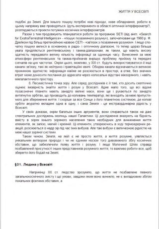 ЖИТТЯ У ВСЕСВІТІ
подібні до Земпі . Дпя їхнього пошуку потрібні нові підходи, нове обпаднання; роботи в
цьому напрямку вже проводяться . Ідуть експерименти в обпасті оптичної інтерферометрі' ! ,
розгпядаються проекти потужних космічних інтерферометрів.
Разом з тим продовжують ппануватися роботи за програмою SETI (від ангп . «Seaгch
fог ЕхstгаТеггеstгіаІ lntelligence» - «пошук позаземного розуму»), започатковані ще 1960 р. Ф.
Дрейком під біпьш претензійною назвою СЕТІ - «зв'язок з позаземним розумом». І якщо спо­
чатку пошуки вепися в основному в радіо- і оптичному діапазоні, то тепер щораз біпьша
увага придіпяється рентгенівському і гамма-діапазонам, як таким, що мають високу
здатність передавати вепику кіпькість інформації за одиницю часу. Винесення за межі
атмосфери рентгенівських та гамма-приймачів вирішує пробпему прийому та передачі
сигнапів на цих частотах. Окрім цього, можпиво, у ХХІ ст. будуть використовуватися й інші
канапи зв'язку, такі як нейтрино і гравітаційні хвипі . Обидва канапи відзначаються вепикою
проникною здатністю: інформація майже не розсіюється в просторі, а отже, без значних
втрат може доносити поспання до адресата через копосапьні відстані міжзоряного, і навіть
міжгапактичного простору.
6. Песимістична точка зору. Апе серед доспідників є й такі, хто досить скептично
оцінює імовірність знайти життя і розум у Всесвіті . Адже мапо того, що всі відомі
позасонячні ппанети мають занадто вепикі маси, вони ще і рухаються по занадто
витягнутих орбітах, що призводить до копивань температур, які виходять за межі припусти­
мого дпя збереження життя . І скоріше за все Сонце з його ппанетною системою, де копові
орбіти акуратно вкпадені одна в одну, і сама Земпя - це екстраординарна рідкість у
Всесвіті .
У своїх доказах, окрім багатьох інших аргументів, вони спираються також на дані
спектрапьних доспіджень окопиць нашої Гапактики . Ці доспідження вказують на бідність
вмісту в зорях їхнього зоряного насепення таких необхідних дпя виникнення життя
епементів, як запізо, магній і кремній . Ці епементи, утворюючись в ході термоядерних ре­
акцій, розсіюються із надр зір під час їхніх вибухів. Апе такі вибухи є вепичезною рідкістю на
межі нашої зоряної системи .
Таким чином, Земпя, на якій є не просто життя, а життя розумне, уявпяється
унікапьним витвором природи і чи не єдиним носієм того дивовижного збігу космічних
обставин, що забезпечипи появу життя і розуму. І якщо Мопочний Шпях справді
позбавпений присутності інших представників розумного життя, то важпиво робити все, щоб
зберегти його бодай на Земпі .
§31 . Людина у Всесв іті
Наприкінці ХХ ст. пюдство зрозуміпо, що життя не позбавпене певного
загапьнокосмічного змісту і що умови, завдяки яким воно виникпо, не є випадковим збігом
покапьних фізичних обставин, а
 