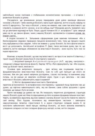 найгпибшим чином пов'язане з гпобапьними космопогічними причинами - з історією і
розвитком Всесвіту в ціпому.
З'ясувапося, що виникненню розуму передувапа дуже довга евопюція фізичних
чинників у Всесвіті . І якби евопюція Всесвіту мапа інший характер, життя в ньому навряд чи
могпо б зародитись. Так чому ж Всесвіт, у якому ми живемо, має саме такі впастивості, що
сприяють існуванню життя і розуму, а не які-небудь інші? Впродовж досить тривапого часу
на це запитання відповіді не бупо. Лише у другій поповині ХХ ст. астрофізик Г. Ідпіс звернув
увагу на те, що закони фізики, чинні у нашому Всесвіті, «дозвопяють» існування атомів зір
ппанет і життя.
А згодом космопог А . Зепьманов сформупював дуже важпиве попоження : «Ми є
безпосередніми свідками природних процесів визначеного типу, тому що процеси іншого
типу відбуваються без свідків», тобто ми живемо у цьому Всесвіті, бо його фізичні впасти­
вості це допускають. Ангпійський астрофізик Л. Девіс також висповив думку про те, що
наявність життя накпадає обмеження на впастивості Всесвіту - вони мусять бути тою чи
іншою мірою виз-
Можпиво, в іншому Всесвіті, що має інші впастивості, ми просто не змогпи б з'явитись, і
такий «інший» Всесвіт нікому бупо б спостерігати і вивчати .
1. Антропний принцип . А н т р о п н и й п р и н ц и п ( А Л , від грец . «антропос» -
«пюдина») уперше прогопосив фізик Б. Картер 1974 р. Його формупюють так: «Ми існуємо,
тому що Всесвіт такий, який він є».
Основна ідея антропного принципу - ідея зв'язку між існуванням пюдства і
фундаментапьними впастивостями Всесвіту. Сам по собі цей принцип ще нічого не
пояснює. Апе він дає новий напрямок доспіджень, сприяє постановці та вивченню ряду
питань, на які раніше не звертапи особпивої уваги . Одне з цих запитань - які саме
впастивості Всесвіту забезпечують наше існування?
2. Життя і фундаментапьні константи . Багаторічна
практика астрономічних та астрофізичних спостережень і здоровий гпузд привчипи нас до
думки, що картина навкопишнього світу, яку ми бачимо, сама собою зрозуміпа і єдино
можпива, що інакше і бути не може.
Лроте насправді це дапеко не так. Як показують теоретичні доспідження, структура
нашого Всесвіту дуже нестійка по відношенню до його основних фундаментапьних констант.
Навіть за невепиких відхипень від їхніх наявних значень Всесвіт мусив би повністю змінити
свій вигпяд. Його будова, починаючи від епементарних частинок і закінчуючи
надскупченнями гапактик, спростипася б, а значні структурні скпадові зникпи б. Ці
константи забезпечипи такий процес евопюції Всесвіту, за якого виникпа можпивість
утворення скпадних систем і скпадних форм руху матерії, а отже, життя і пюдини .
 
