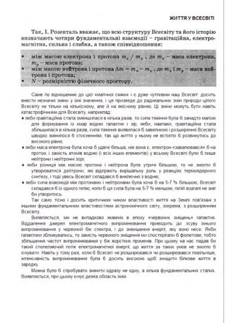 ЖИ ТТЯ У ВСЕСВІТІ
Так, І . Розенталь вважає, що всю структуру Всесвіту та його історію
визначають чоти ри фундаментальні взаємодії - гравітаці йна, електро­
магнітна , сильна і слабка, а також співвідношення :
•
•
•
між масою електрона і протона т1 І тр , де m1
- маса електрона,
mP- маса протона ;
між масою нейтрона і протона Лm - m11 - mP, де mnі mP- маси вей
трона і протона;
N - розмірністю фізичного простору. •
Саме по відношенню до цієї «магічної сімки» і є дуже чутпивим наш Всесвіт: досить
внести незначні зміни у їхні значення, і це призведе до радикапьних змін природи ціпого
Всесвіту не тіпьки на кіпькісному, апе й на якісному рівнях. Ці зміни можуть бути навіть
катастрофічними дпя Всесвіту, наприкпад:
• якби гравітаційна стала зменшилася в кілька разів, то сила тяжіння була б занадто малою
для формування із хмар водню галактик і зір; якби, навпаки, гравітаційна стала
збільшилася в кілька разів, сила тяжіння виявилася б завеликою і розширення Всесвіту
швидко змінилося б стисненням, так що життя у ньому не встигпо б розвинутись до
високого рівня;
• якби маса епектрона була хоча б удвічі більша, ніж вона є, епектрон «завалювався » б на
протон, і замість атомів водню (і всіх інших елементів) у всьому Всесвіті були б лише
нейтрони і нейтронні зорі;
• якби різниця між масою протона і нейтрона була утричі більшою, то не змогли б
утворюватися дейтрони, які відіграють вирішальну роль у реакціях термоядерного
синтезу, і тоді увесь Всесвіт скпадався б викпючно з водню;
• якби сила взаємодії між протонами і нейтронами була хоча б на 5-7 % більшою, Всесвіт
скпадався б із одного гелію; коли б ця сила була на 5-7 % меншою, гелій взагалі не зміг
би утворитись.
Так само тісно і досить критичним чином властивості життя на Землі пов'язані з
іншими фундаментальними властивостями астрономічного світу, зокрема, з розширенням
Всесвіту.
Виявляється, ми не випадково живемо в епоху «червоних зміщень» галактик.
Віддалення джерел електромагнітного випромінювання приводить до зсуву їхнього
випромінювання у червоний бік спектра, і до зменшення енергії, яку воно несе. Якби
галактики зближувались, то замість червоного зміщення ми спостерігали б фіолетове, тобто
збільшення частот випромінювання у бік жорстких променів. При цьому на нас падав би
такий спопеляючий потік електромагнітної енергії, що життя за таких умов не змогло б
існувати . Навіть у тому разі, коли б Всесвіт не розширювався чи розширювався повільніше,
інтенсивність випромінювання була б досить високою щоб знищити білкове життя в
зародку.
Можна було б спробувати змінити одразу не одну, а кілька фундаментальних сталих.
Виявляється, при цьому існує деяка область їхніх
 