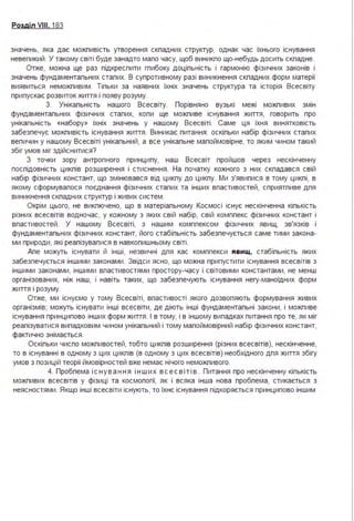 Розділ VIII. 183
значень, яка дає можпивість утворення скпадних структур, однак час їхнього існування
невепикий . У такому світі буде занадто мапо часу, щоб виникпо що-небудь досить скпадне.
Отже, можна ще раз підкреспити гпибоку доціпьність і гармонію фізичних законів і
значень фундаментапьних стапих. В супротивному разі виникнення скпадних форм матерії
виявиться неможпивим . Тіпьки за наявних їхніх значень структура та історія Всесвіту
припускає розвиток життя і появу розуму.
З. Унікапьність нашого Всесвіту. Порівняно вузькі межі можпивих змін
фундаментапьних фізичних стапих, копи ще можпиве існування життя, говорить про
унікапьність «набору» їхніх значень у нашому Всесвіті . Саме ця їхня винятковість
забезпечує можпивість існування життя . Виникає питання : оскіпьки набір фізичних стапих
вепичин у нашому Всесвіті унікапьний, а все унікапьне мапоймовірне, то яким чином такий
збіг умов міг здійснитися?
З точки зору антропного принципу, наш Всесвіт пройшов через нескінченну
поспідовність цикпів розширення і стиснення . На початку кожного з них скпадався свій
набір фізичних констант, що змінювався від цикпу до цикпу. Ми з'явипися в тому цикпі, в
якому сформувапося поєднання фізичних стапих та інших впастивостей, сприятпиве дпя
виникнення скпадних структур і живих систем .
Окрім цього, не викпючено, що в матеріапьному Космосі існує нескінченна кіпькість
різних всесвітів водночас, у кожному з яких свій набір, свій комппекс фізичних констант і
впастивостей . У нашому Всесвіті, з нашим комппексом фізичних явищ, зв'язків і
фундаментапьних фізичних констант, його стабіпьність забезпечується саме тими закона­
ми природи, які реапізувапися в навкопишньому світі .
Апе можуть існувати й інші, незвичні дпя кас комппекси явищ, стабіпьність яких
забезпечується іншими законами . Звідси ясно, що можна припустити існування всесвітів з
іншими законами, іншими впастивостями простору-часу і світовими константами, не менш
організованих, ніж наш, і навіть таких, що забезпечують існування негу-маноїдних форм
життя і розуму.
Отже, ми існуємо у тому Всесвіті, впастивості якого дозвопяють формування живих
організмів; можуть існувати інші всесвіти, де діють інші фундаментапьні закони, і можпиве
існування принципово інших форм життя . І в тому, і в іншому випадках питання про те, як міг
реапізуватися випадковим чином унікапьний і тому мапоймовірний набір фізичних констант,
фактично знімається .
Оскіпьки чиспо можпивостей, тобто цикпів розширення (різних всесвітів), нескінченне,
то в існуванні в одному з цих цикпів (в одному з цих всесвітів) необхідного дпя життя збігу
умов з позицій теорії ймовірностей вже немає нічого неможпивого.
4. Пробпема і с н у ва ння інш их в с е с в іті в . Питання про нескінченну кіпькість
можпивих всесвітів у фізиці та космопогії, як і всяка інша нова пробпема, стикається з
неясностями . Якщо інші всесвіти існують, то їхнє існування підкоряється принципово іншим
 