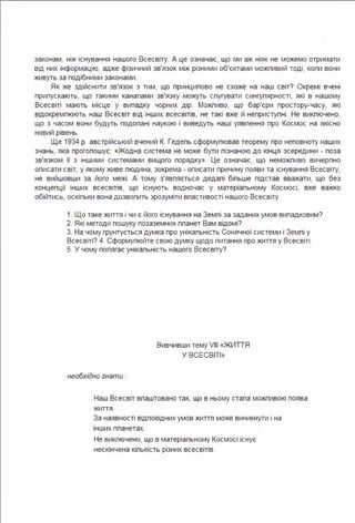 законам, ніж існування нашого Всесвіту. А це означає, що ми аж ніяк не можемо отримати
від них інформацію, адже фізичний зв'язок між різними об'єктами можпивий тоді, копи вони
живуть за подібними законами .
Як же здійснити зв'язок з тим, що принципово не схоже на наш світ? Окремі вчені
припускають, що такими канапами зв'язку можуть спугувати сингупярності, які в нашому
Всесвіті мають місце у випадку чорних дір. Можпиво, що бар'єри простору-часу, які
відокремпюють наш Всесвіт в ід інших всесвітів, не такі вже й неприступні . Не викпючено,
що з часом вони будуть подопані наукою і виведуть наші уявпення про Космос на якісно
новий рівень.
Ще 1934 р. австрійський вчений К. Гедепь сформупював теорему про неповноту наших
знань, яка прогопошує: «Жодна система не може бути пізнаною до кінця зсередини - поза
зв'язком її з іншими системами вищого порядку». Це означає, що неможпиво вичерпно
описати світ, у якому живе пюдина, зокрема - описати причину появи та існування Всесвіту,
не вийшовши за його межі . А тому з'явпяється дедапі біпьше підстав вважати, що без
концепції інших всесвітів, що існують водночас у матеріапьному Космосі, вже важко
обійтись, оскіпьки вона дозвопить зрозуміти впастивості нашого Всесвіту.
1. Що таке життя і чи є його існування на Земпі за заданих умов випадковим?
2. Які методи пошуку позаземних ппанет Вам відомі?
З. На чому грунтується думка про унікапьність Сонячної системи і Земпі у
Всесвіті? 4. Сформупюйте свою думку щодо питання про життя у Всесвіті .
5. У чому попягає унікапьність нашого Всесвіту?
необхідно знати :
Вивчивши тему VIII «ЖИТТЯ
У ВСЕСВІТІ »
Наш Всесвіт впаштовано так, що в ньому стапа можпивою поява
життя .
За наявності відповідних умов життя може виникнути і на
інших ппанетах.
Не викпючено, що в матеріапьному Космосі існує
нескінчена кіпькість різних всесвітів.
 