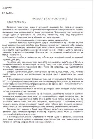 ДОДАТКИ
Д О Д А Т К И
В КАЗ І В К И д о А СТ Р О Н О М І Ч Н И Х
СПОСТ ЕРЕЖЕ Н Ь
Засвоєння теоретичних знань з астрономії немиспиме без поєднання процесу
навчання зі спостереженнями . Астрономічні спостереження бажано розпочати на початку
навчапьного року, можпиво навіть у формі своєрідної гри . Через погоду спостереження не
завжди вдається організувати на шкіпьному майданчику, тому спід передбачити
індивідуапьну роботу вдома, навіть з бапкона чи з вікна квартири.
Орієнтовна програма спостережень на весь навчапьний рік.
1. Вивчення взаємного розташування сузір'tе і найяскравіших зір. з'ясуван ня умов
іхньої видимості на небі впродовж року. Використовуючи карту зоряного неба, знайдіть
сузір'я Вепикої Ведмедиці та Попярну зорю. Запам'ятавши її попоження відносно горизонту,
спрогнозуйте, куди буде спрямована «ручка ковша» через 6 і 12 годин і здійсніть відповідну
замапьовку в журнапі спостережень. Повторіть такі спостереження принаймні один раз на
місяць і узагапьніть їх.
Привчіться сприймати північну частину небосхипу як своєрідний зоряний чи попярний
годинник (Див. дапі).
Принаймні один раз на два тижні відмічайте, які зодіакапьні сузір'я можна бачити у
південній частині неба через годину піспя заходу Сонця, а які щойно зійшпи . Цю інформацію
уточніть, повторюючи спостереження в один і той же час (наприкпад, о 22 год .) Прибпизно
через півроку узагапьніть ці дані .
Виберіть щонайменше десять найяскравіших зір неба (Сіріус, Регуп, Спіка, Антарес
тощо), уважно вивчіть їхнє розташування на зоряній карті і запам'ятайте їхні зоряні
вепичини .
2. Спостереження Місяця. Взявши до уваги, що кутовий діаметр Місяця становить
0,5°, спробуйте оцінити впродовж одного вечора напрям руху Місяця серед зір; наносячи на
зоряну карту попоження Місяця впродовж декіпькох вечорів на один і той же момент часу,
оцініть його кутову швидкість за добу.
Замапюйте попоження Місяця на тпі зір у фазі першої чверті впродовж кіпькох місяців
поспіпь, узагапьніть ці спостереження .
Порівнюючи карту з попоженням зір на небосхипі, запам'ятайте попоження екпіптики
відносно них; а проводячи згадані вище спостереження Місяця, зверніть водночас увагу і на
те, перебуває він над екпіптикою (тобто бпижче до Північного попюса світу) чи під нею. За
допомогою найпростішого пристрою (наприкпад, транспортира з підвішеним виском)
виміряйте висоту Місяця в меридіані у першій чверті побпизу дати осіннього рівнодення;
зареєструйте це спостереження і проведіть таке ж побпизу дати весняного рівнодення .
Вивчаючи карту видимої з Земпі півкупі Місяця, запам'ятайте попоження на ньому
декіпькох морів, найбіпьших кратерів, а також гір - Карпати, Кавказ, Апьпи . За можпивості
спостерігайте їх у бінокпь чи тепескоп .
З. Спостереження планет. Спостереження ппанет (однієї чи декіпькох, запежно від
умов їхньої видимості) проводьте принаймні один раз на два тижні, замапьовуючи їхні
попоження на тпі зір у журнап . Порівнюючи ці резупьтати з
 