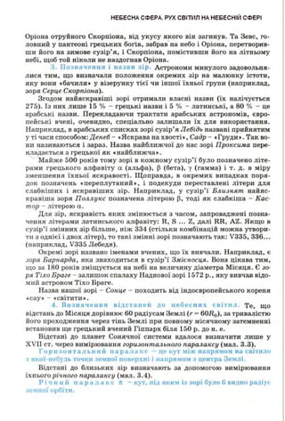 НЕБЕСНА СФЕРА. РУХ СВІТИЛ НА НЕБЕСНІЙ СФЕРІ
Оріона отруйного Скорпіона, від укусу якого він загинув. Та Зевс, го­
ловн ий у пантеоні грецьки х богів, забрав на небо і Оріона, перетворив­
ши його ва зимове сузір'я, і Скорпіона, помістивш и його ва літньому
небі, щоб той ніколи не наздогнав Оріона.
3. Позначення і назви зір. Астрономи минулого задовольня­
л ися тим, що визначали положення окремих зір на малюнку істоти,
яку вони •бачил и • у візерунку тієї чи іншої їхньої групи (наприклад,
зоря Серце Скорпіона).
Згодом найяскравіші зорі отримали власні назви (їх налічується
275). Із вих лише 15 о/о - грецькі назви і 5 % - латинські, а 80 % - це
арабські назви. Перекладаючи трактати арабських астрономів, євро­
пейські вчені, очевидно, сп еціально залишали їх для використання.
Наприклад, в арабських списках зорі сузір'я Лебідь названі прийнятим
у ті часи способом:Денеб - •Яскрава на хвості•, Садр - •Груди•. Так во­
ни називаються і зараз. Назва найближчої до нас зорі Проксима пере­
кладається з грецької як •найближча•.
Майже 500 років тому зорі в кожному сузір'ї було позначено літе­
рами грецького алфавіту CL (альфа), ~ (бета), у (гамма) і т. д. в міру
зменшення їхньої яскравості. Щоправда, в окремих випадках поря­
док позна•1ень •переплутан ий •, і подекуди переставлені літери для
слабкіших і яскравіших зір. Наприклад, у сузі р'ї Близнят найяс­
кравіша зоря Пол.л.укс позначена літерою ~. тоді як слабкіша - Кас­
тор - літерою а.
Для зір, яскра.вість яких змінюється з часом, запроваджені позна­
чення літерами латинського алфавіту: R, S ... Z, далі RR, AZ. Якщо в
сузір'ї змінн и х зір більше, н іж 334 (стільки комбінацій можна утвори­
ти з однієї і двох літер). то такі змінні зорі позначають так: V335, 336".
(наприклад, V335 Лебедя) .
Окремі зорі названо іменам и вчени х , що їх вивчал и. Наприклад, є
зоря Барнарда, яка знаходиться в сузір'ї З.11tієносця. Вова цікава тим,
що за 180 років зміщується на небі на величи ну діаметра Місяця. Є зо­
ря Тіхо Браге - зал ишок спалаху Наднової зорі 1572 р., яку вивча.в відо­
мий астроном Тіхо Браге.
Назва нашої зорі - Сонце - походить від індоєвропейського кореня
•сау• - •світити •.
4 . Визначення ві;~.станеи до небесних світ11л. Те, що
відстань до Місяця дорівнює 60 радіусам Землі (r - 60J?e), за тривалістю
його проходження через тінь Землі при повному м ісячному затемненні
встановив ще грецький вчени й Гіппарх біля 150 р. дон. е.
Відстані до планет Сонячної системи вдалося визначити лише у
XVII ст. через вимірювання горизонтал.ьного паралаксу (мал. 3.3).
r ор 11 з он та 11ь1111 іі п ар а .1 ак с це 1.:у 1 :tіж 11anpл:tO:t 11а світи :io
якоі-11 •б) 1ь точки 1С:ПІОЇ поверх1111 11а11ря!10:-.1 з центра Землі.
Відстані до близьких зір визначають за допомогою вимірювання
їхнього річ,ного паралаксу (мал. 3.4).
Рі , 1111 й п ар а та 1, с 7t - кут. пі.:~. ЯІ•ІІ'1 із зорі було б видно рад1ус
3см1 ої орбіти.
 
