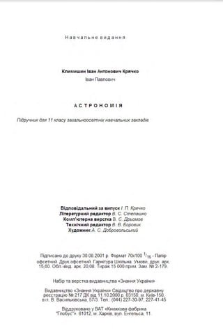 Нав ч а п ь н е в и д а ння
Кли м ишин Іван Антонов ич Кряч ко
Іван Павпович
А СТР О Н ОМ І Я
Підручник для 11 класу загальноосвітніх навчальних закладів
Відповідальний за в ипуск /. П. Крячко
Літературний реда ктор В. С. Степашка
Ко мп'ютерна верстка В. С. Дрьомов
Техні чний реда ктор В. В. Боровик
Художни к А. С. Добровольський
Підписано до друку 30.08.2001 р. Формат 70х1 00 1116 - Папір
офсетний . Друк офсетний . Гарнітура Шкіпьна . Умови, друк. арк.
15,60. Обп .-вид . арк. 20,08. Тираж 15 ООО прим . Зам . № 2-179.
Набір та верстка видавництва «Знання України»
Видавництво «Знання України» Свідоцтво про державну
реєстрацію № 217 ДК від 11.10.2000 р. 03150, м . Київ- 1 50,
ВУЛ. В. Васипьківська, 57/3. Теп .: (044) 227-30-97, 227-41 -45
Віддруковано у ВАТ «Книжкова фабрика
"Гпобус"». 61012, м . Харків, вуп . Енгепьса, 11.
 