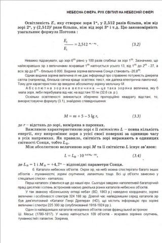 НЕБЕСНА СФЕРА. РУХ СВІТИЛ НА НЕБЕСНІЙ СФЕРІ
Освітленість Е, яку створює зоря 1"', у 2,512 разів біл ьша, н іж ві.о
зорі 2'", у (2,512)2
рази більша, ніж від зорі 3"' і т.д. Цю закономірність
узагальнює формула Погсона :
Ez-- =2,512 ",_.., .
Е,
(З.2)
Неважко підрахувати, що зорі вт рівно у 1ОО разів спабкіші за зорі 1т_ Зазначимо, що
найяскравіших зір з вепичинами яскравіше 1т налічується усього 1З, від 1т до 2m - 27, а
всіх зір до вт -бпизько в ООО. Видима зоряна величина Сонця становить -2в,8т.
Однак видима зоряна величина т не дає інформації про справжню потужність джерела
світла (наприкпад, близька свічка краще освітлює текст, ніж далека електрична лампочка).
Тому для характеристики зір введено абсолютну зоряну величину М .
А б с о п ю т н а з о р я н а в е л и ч и н а - ц е т а к а з о р ян а величина, яку б
мала зоря, якби перебувала від нас на відстані 1О пк (32,в св. р.).
Оскільки освітленості змінюються обернено пропорційно квадрату відстані, то,
використовуючи формулу (3.1), знайдемо співвідношення:
М = т + 5 - 5 lg r, (З.З)
де r - відстань до зорі, в иміряна в парсеках .
Важливою характеристикою зорі є її світність L - повна кількість
енергії, яку випром інює зоря з усієї своєї поверхні за одини цю часу
в усіх напрямках . Як правило, світність зорі виражають в оди ниця х
світності Сонця, тобто L 0 .
Між абсолютною величиною зорі М та її світністю L іс нує зв'язок:
(3.4)
де L 0 - 1 і М0 - +4,7"' - відповідні параметри Сонця.
в. Каталоги небесних об'єктів. Окрім зір, на небі можна спостерігати багато інших
об'єктів - туманності, зоряні скупчення, галактики тощо. Всі ці об'єкти занесено у
спеціальні списки - каталоги.
Перші каталоги з'явилися ще до нашої ери . Сьогодні завдяки напопегливій багаторічній
праці десятків і сотень астрономів маємо декілька різних каталогів небесних об'єктів.
У так званому «Боннському огпяді неба» (ВО, 1 8в3 р.) наведено координати, зоряні
величини і особливості спектрів 324 188 зір. Довгий час найвідомішим серед каталогів зір
був дев'ятитомний «Каталог Генрі Дрепера» (НО), що містить інформацію про зоряні
величини і спектри 225 300 зір (опубпікований 1918-1924 рр.).
Один із найвідоміших каталогів незоряних об'єктів скпав французький астроном
Ш. Месьє (1780-1817). У ньому налічується 109 об'єктів - яскравих зоряних скупчень,
туманностей і галактик. Зокрема,
 